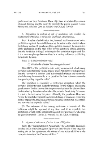461
performance of their functions. These objectives are dictated by a sense
of moral decency and the desire to promote the public interest. (Omico
Mining and Industrial Corp. vs. Vallejos, 63 SCRA 285 [1975].)
—-— —-— —-—
8. Stipulation in contract of sale of subdivision lots prohibits the
establishment of factories in the district where such lots are located.
Facts: S, seller of subdivision lots, inserted in all contracts of sale a
prohibition against the establishment of factories in the district where
the lots are located. B, purchaser, ﬁles a petition to cancel the annotation
of the prohibition on the back of her torrens certiﬁcate of title, claiming
that the restriction is illegal as it impairs her dominical rights and that
it is a mere surplusage because there is a zoning ordinance prohibiting
factories in the area.
Issue: (1) Is the prohibition valid?
(2) What is the effect of the zoning ordinance?
Held: (1) Yes. The prohibition is in reality an easement which every
owner of real estate may validly impose underArticle 688 which provides
that the “owner of a piece of land may establish thereon the easements
which he may deem suitable, x x x provided he does not contravene the
law, public policy or public order.’’
The limitation is essentially a contractual obligation, which the
owner of the subdivision evidently imposed for the purpose of assuring
purchasers of the lots therein that the peace and quiet of the place will not
be disturbed by the noise and smoke of factories in the vicinity. Of course,
it restricts the free use of the parcel of land by the purchaser. However,
“while the courts have manifested some disfavor of covenants restricting
the use of property, they have generally sustained them when reasonable,
and not contrary to public policy.’’
(2) The existence of the zoning ordinance is immaterial. The
ordinance might be repealed at any time; and if so repealed, this
prohibition would not be enforceable against new purchasers, who may
be ignorant thereof. (Trias vs. G. Araneta, Inc., 15 SCRA 241 [1965].)
—-— —-— —-—
9. Agreement as to venue of action in case of litigation.
Facts: The “Distributorship Agreement,” the actionable document
invoked in X’s complaint against Y provides that “In case of any litigation
arising out of this agreement, the venue of any action shall be in the
competent courts of the Province of Rizal.”
Art. 1306 GENERAL PROVISIONS
 