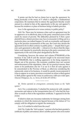 462 CONTRACTS
X points out that he had no choice but to sign the agreement, he
being practically at the mercy of Y which is allegedly a multinational
corporation. He maintains that to enforce the agreement literally would
amount to a denial to him of the opportunity to ﬁle any suit against Y,
because his residence or place of business being in Isabela province.
Issue: Is the agreement as to venue contrary to public policy?
Held: No. There may be instances when such an agreement may be
so oppressive as to effectively deny to the party concerned access to the
courts by reason of poverty. The difﬁculties pictured by X that a poor
plaintiff from a distant province may have to encounter in ﬁling suit in a
particular place can indeed happen. In such an eventuality and depend-
ing on the peculiar circumstances of the case, the Court may declare the
agreement to be in effect contrary to public policy — despite that in gen-
eral, such agreement is allowable — whenever it is shown that the stipu-
lation work injustice by practically denying to the party concerned a fair
opportunity to ﬁle suit in the place designated by the law.
Considering, however, the nature and volume (P700,000.00) of the
business X has with B and the amount sought to be recovered (more
than P300,000.00), that is nothing oppressive in his being required to
litigate out of his province. His economic condition does not warrant
non-enforcement of the stipulation. After all, for practical reasons, there
seems to be justiﬁcation also for Y to see to it that all suits against it
be concentrated in the Province of Rizal, as otherwise considering the
nationwide extent of its business, it would be greatly inconvenienced if
it has to appear in so many provinces everytime an action is ﬁled against
it. Both parties agreed to the venue in controversy with eyes wide open.
(Hoechst Philippines, Inc. vs. Torres, 83 SCRA 297 [1978].)
—-— —-— —-—
10. Parties operated an arrangement, commonly known as the “kabit
system.’’
Facts: For a consideration, X attached his motorcycle with complete
accessories and sidecar to the transportation line of Y who had the fran-
chise so much so that in the registration certiﬁcate, Y appeared to be the
owner.
X failed to claim any insurance indemnity for damages arising from
accidents in which the motorcycle ﬁgured because of the failure of Y to
comply with his obligation to register the motorcycle.
Issue: Is X entitled to relief from the court?
Held: No. Under the “kabit system,’’ a person who has been granted a
certiﬁcate of public convenience allows another person who owns motor
Art. 1306
 