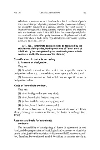 463
vehicles to operate under such franchise for a fee. A certiﬁcate of public
convenience is a special privilege conferred by the government.Although
not outrightly penalized as a criminal offense, the “kabit system’’ is
invariably recognized as being contrary to public policy, and therefore,
void and inexistent under Article 1409. It is a fundamental principle that
the court will not aid either party to enforce an illegal contract but will
leave both where it ﬁnd’s them. (Teja Marketing vs. Intermediate Appellate
Court, 148 SCRA 347 [1987].)
ART. 1307. Innominate contracts shall be regulated by the
stipulations of the parties, by the provisions of Titles I and II of
this Book, by the rules governing the most analogous nominate
contracts, and by the customs of the place. (n)
Classification of contracts according
to its name or designation.
They are:
(1) Nominate contract or that which has a speciﬁc name or
designation in law (e.g., commodatum, lease, agency, sale, etc.); and
(2) Innominate contract or that which has no speciﬁc name or
designation in law.
Kinds of innominate contract.
They are:
(1) do ut des (I give that you may give);
(2) do ut facias (I give that you may do);
(3) facio ut des (I do that you may give); and
(4) facio ut facias (I do that you may do).
Do ut des is, however, no longer an innominate contract. It has
already been given a name of its own, i.e., barter or exchange. (Art.
1638.)
Reasons and basis for innominate
contracts.
The impossibility of anticipating all forms of agreement on one
hand,andtheprogressofman’ssociologicalandeconomicrelationships
on the other, justify this provision. (8 Manresa 623-625.) A contract will
not, therefore, be considered invalid for failure to conform strictly to
Art. 1307 GENERAL PROVISIONS
 