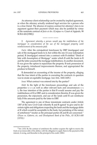 465
An attorney-client relationship can be created by implied agreement,
as when the attorney actually rendered legal services for a person who
is a close friend. The absence of express contract for attorney’s fees is no
argument against their payment which may also be justiﬁed by virtue
of the nominate contract of facio ut des. (Corpus vs. Court of Appeals, 98
SCRA 424 [1980].)
—-— —-— —-—
2. Agreement whereby a person would pay the indebtedness of the
mortgagor in consideration of the use of the mortgaged property until
reimbursement of the amounts paid.
Facts: After the extrajudicial foreclosure by DBP (mortgagee) and
sale of the mortgaged lands to it, but within the one (1) year redemption
period, R (mortgagor) entered into a contract with B entitled “Deed of
Sale with Assumption of Mortgage’’ under which R sold the lands to B
and the latter assumed the mortgage indebtedness. In another document,
R was given the option to repurchase the property. B took possession of
the property, introduced improvements thereon, and appropriated the
produce to himself.
R demanded an accounting of the income of the property, alleging
that the true intent of the parties in executing the contracts in question
was to create an equitable mortgage. (see Arts. 1602-1605.)
Issue: What contract was entered into by the parties?
Held: In the light of the foreclosure proceedings and sale of the
properties x x x as well as other relevant facts and circumstances x x
x, the true intention of the parties is that B would assume and pay the
indebtedness of R to DBP, and in consideration therefor, B was given the
possession, the enjoyment, and use of the lands until R can reimburse
fully B the amounts paid by the latter to DBP.
The agreement is one of those innominate contracts under Article
1307 of the new Civil Code whereby R and B agreed ‘to give and to do’
certain rights and obligations respecting the lands and the mortgage debts
of R which would be acceptable to the bank, but partaking of the nature
of antichresis13
insofar as the principal parties (R and B) are concerned.’’
(Dizon vs. Gaborro, etc. and Development Bank of the Phils., 83 SCRA 688
[1978].)
13
Art. 2132. By the contract of antichresis the creditor acquires the right to receive the
fruits of an immovable of his debtor, with the obligation to apply them to the payment of the
interest, if owing, and thereafter to the principal of his credit. (1881)
Art. 1307 GENERAL PROVISIONS
 