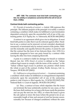 466 CONTRACTS
ART. 1308. The contracts must bind both contracting par-
ties; its validity or compliance cannot be left to the will of one of
them. (1256a)
Contract binds both contracting parties.
(1) Principle of mutuality of contract. — Article 1308 expresses this
principle. The ultimate purpose of the principle is to nullify a contract
containing a condition which makes its fulﬁllment or pre-termination
dependent exclusively upon the uncontrolled will of one of the con-
tracting parties. (G.F. Equity, Inc. vs. Valenzuela, 462 SCRA466 [2005].)
A contract is an agreement which gives rise to obligations. It must
bind both parties in order that it can be enforced against either. Need-
less to say, a contract can be renewed, revived, extended, abandoned,
renounced, or terminated only by mutual consent of the parties. With-
out this mutuality and equality between the parties, it cannot be said
that the contract has the force of law between them. (Art. 1159.) It is
considered repugnant to have one party bound by a contract while
leaving the other free from complying therewith.
A party to a contract is liable for damages for breach or violation
thereof. (see Art. 1170.) Breach of contract is deﬁned as the “failure
without legal reason to comply with the terms of the contract’’ or the
“failure without legal excuse to perform any promise which forms
the whole or part of the contract. (Cathay Paciﬁc Airways, Ltd. vs.
Vasquez, 399 SCRA 207 [2003].)
(2) Fulﬁllmentorextinguishmentofcontract.— Acontractcontaining
a condition which makes its fulﬁllment or extinguishment dependent
exclusively upon the uncontrolled will of one of the contracting
parties is void. (Garcia vs. Rita Legarda, Inc., 21 SCRA 555 [1967]; Phil.
National Bank vs. Court of Appeals, 196 SCRA 536 [1991].)
(a) Thus, a contract of lease which stipulates that the lessor
can terminate the lease unilaterally anytime for any cause, or that
the lease shall continue for as long as the lessee needs the premises
and can pay the rent (see Art. 1182.), or where the lessee is given
the sole option to renew the lease (where the period is for an un-
reasonable length of time and amount of rent has become uncon-
scionably low because of changed conditions) without the same
Art. 1308
 