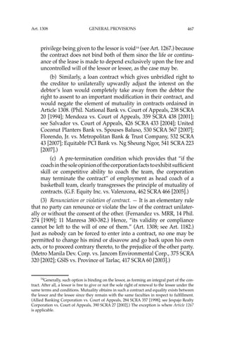 467
privilege being given to the lessor is void14
(see Art. 1267.) because
the contract does not bind both of them since the life or continu-
ance of the lease is made to depend exclusively upon the free and
uncontrolled will of the lessor or lessee, as the case may be.
(b) Similarly, a loan contract which gives unbridled right to
the creditor to unilaterally upwardly adjust the interest on the
debtor’s loan would completely take away from the debtor the
right to assent to an important modiﬁcation in their contract, and
would negate the element of mutuality in contracts ordained in
Article 1308. (Phil. National Bank vs. Court of Appeals, 238 SCRA
20 [1994]; Mendoza vs. Court of Appeals, 359 SCRA 438 [2001];
see Salvador vs. Court of Appeals, 426 SCRA 433 [2004]; United
Coconut Planters Bank vs. Spouses Baluso, 530 SCRA 567 [2007];
Florendo, Jr. vs. Metropolitan Bank & Trust Company, 532 SCRA
43 [2007]; Equitable PCI Bank vs. Ng Sheung Ngor, 541 SCRA 223
[2007].)
(c) A pre-termination condition which provides that “if the
coachinthesoleopinionofthecorporationfactstoexhibitsufﬁcient
skill or competitive ability to coach the team, the corporation
may terminate the contract’’ of employment as head coach of a
basketball team, clearly transgresses the principle of mutuality of
contracts. (G.F. Equity Inc. vs. Valenzona, 462 SCRA 466 [2005].)
(3) Renunciation or violation of contract. — It is an elementary rule
that no party can renounce or violate the law of the contract unilater-
ally or without the consent of the other. (Fernandez vs. MRR, 14 Phil.
274 [1909]; 11 Manresa 380-382.) Hence, “its validity or compliance
cannot be left to the will of one of them.” (Art. 1308; see Art. 1182.)
Just as nobody can be forced to enter into a contract, no one may be
permitted to change his mind or disavow and go back upon his own
acts, or to proceed contrary thereto, to the prejudice of the other party.
(Metro Manila Dev. Corp. vs. Jancom Environmental Corp., 375 SCRA
320 [2002]; GSIS vs. Province of Tarlac, 417 SCRA 60 [2003].)
14
Generally, such option is binding on the lessor, as forming an integral part of the con-
tract. After all, a lessor is free to give or not the sole right of renewal to the lessee under the
same terms and conditions. Mutuality obtains in such a contract and equality exists between
the lessor and the lessee since they remain with the same faculties in respect to fulﬁllment.
(Allied Banking Corporation vs. Court of Appeals, 284 SCRA 357 [1998]; see Jespajo Realty
Corporation vs. Court of Appeals, 390 SCRA 27 [2002].) The exception is where Article 1267
is applicable.
Art. 1308 GENERAL PROVISIONS
 