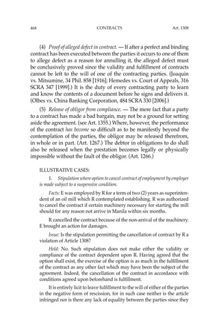 468 CONTRACTS
(4) Proof of alleged defect in contract. — If after a perfect and binding
contract has been executed between the parties it occurs to one of them
to allege defect as a reason for annulling it, the alleged defect must
be conclusively proved since the validity and fulﬁllment of contracts
cannot be left to the will of one of the contracting parties. (Joaquin
vs. Mitsumine, 34 Phil. 858 [1916]; Hemedes vs. Court of Appeals, 316
SCRA 347 [1999].) It is the duty of every contracting party to learn
and know the contents of a document before he signs and delivers it.
(Olbes vs. China Banking Corporation, 484 SCRA 330 [2006].)
(5) Release of obligor from compliance. — The mere fact that a party
to a contract has made a bad bargain, may not be a ground for setting
aside the agreement. (see Art. 1355.) Where, however, the performance
of the contract has become so difﬁcult as to be manifestly beyond the
contemplation of the parties, the obligor may be released therefrom,
in whole or in part. (Art. 1267.) The debtor in obligations to do shall
also be released when the prestation becomes legally or physically
impossible without the fault of the obligor. (Art. 1266.)
ILLUSTRATIVE CASES:
1. Stipulation where option to cancel contract of employment by employer
is made subject to a suspensive condition.
Facts: E was employed by R for a term of two (2) years as superinten-
dent of an oil mill which R contemplated establishing. R was authorized
to cancel the contract if certain machinery necessary for starting the mill
should for any reason not arrive in Manila within six months.
R cancelled the contract because of the non-arrival of the machinery.
E brought an action for damages.
Issue: Is the stipulation permitting the cancellation of contract by R a
violation of Article 1308?
Held: No. Such stipulation does not make either the validity or
compliance of the contract dependent upon R. Having agreed that the
option shall exist, the exercise of the option is as much in the fulﬁllment
of the contract as any other fact which may have been the subject of the
agreement. Indeed, the cancellation of the contract in accordance with
conditions agreed upon beforehand is fulﬁllment.
It is entirely licit to leave fulﬁllment to the will of either of the parties
in the negative form of rescission, for in such case neither is the article
infringed nor is there any lack of equality between the parties since they
Art. 1308
 