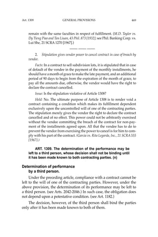 469
remain with the same faculties in respect of fulﬁllment. (M.D. Taylor vs.
Dy Tieng Piao and Tan Liuan, 43 Phil. 873 [1932]; see Phil. Banking Corp. vs.
Lui She, 21 SCRA 1270 [1967].)
—-— —-— —-—
2. Stipulation gives vendor power to cancel contract in case of breach by
vendee.
Facts: In a contract to sell subdivision lots, it is stipulated that in case
of default of the vendee in the payment of the monthly installments, he
should have a month of grace to make the late payment, and an additional
period of 90 days to begin from the expiration of the month of grace, to
pay all the amounts due, otherwise, the vendor would have the right to
declare the contract cancelled.
Issue: Is the stipulation violative of Article 1308?
Held: No. The ultimate purpose of Article 1308 is to render void a
contract containing a condition which makes its fulﬁllment dependent
exclusively upon the uncontrolled will of one of the contracting parties.
The stipulation merely gives the vendor the right to declare the contract
cancelled and of no effect. This power could not be arbitrarily exercised
without the vendee committing the breach of the contract for non-pay-
ment of the installments agreed upon. All that the vendee has to do to
prevent the vendor from exercising the power to cancel is for him to com-
ply with his part of the contract. (Garcia vs. Rita Legarda, Inc., 21 SCRA 555
[1967].)
ART. 1309. The determination of the performance may be
left to a third person, whose decision shall not be binding until
it has been made known to both contracting parties. (n)
Determination of performance
by a third person.
Under the preceding article, compliance with a contract cannot be
left to the will of one of the contracting parties. However, under the
above provision, the determination of its performance may be left to
a third person. (see Arts. 2042-2046.) In such case, the obligation does
not depend upon a potestative condition. (see Art. 1182.)
The decision, however, of the third person shall bind the parties
only after it has been made known to both of them.
Art. 1309 GENERAL PROVISIONS
 