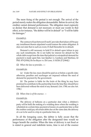 47
The mere ﬁxing of the period is not enough. The arrival of the
period merely makes the obligation demandable. Before its arrival, the
creditor cannot demand performance. The obligation must expressly
so declare that demand is not necessary or must use words to that
effect, as for instance, “the debtor will be in default” or “I will be liable
for damages.”
EXAMPLE:
The contract of loan between D and C provides that failure of D to pay
any installment therein stipulated would mature the entire obligation. It
does not state that in such an event, D shall thereafter be in default.
Demand is still necessary to hold D in default upon failure to pay
any such installments. He is not liable for interest for default for the
whole debt except from the time that judicial or extrajudicial demand for
payment is made upon him. (see Quebar vs. Garduno and Martinez, 62
Phil. 879 [1936]; De los Reyes vs. De Leon, 11 SCRA 27 [1964].)
(2) When the law so provides. —
EXAMPLES:
(a) Under the law, taxes should be paid on or before a speciﬁc date;
otherwise, penalties and surcharges are imposed without the need of
demand for payment by the government.
(b) The partner is liable for the fruits of the thing he may have
promised to contribute to the partnership from the time they should have
been delivered without the need of any demand. (Art. 1786; see also Art.
1788.)
(3) When time is of the essence. —
EXAMPLES:
The delivery of balloons on a particular date when a children’s
party will be held; the making of a wedding dress where the wedding is
scheduled at a certain time; payment of money at a particular time so that
the creditor could pay off certain debts due on the same date; the delivery
of a car to be used in a trip at a particular time; etc.
In all the foregoing cases, the debtor is fully aware that the
performance of the obligation after the designated time would no
longer beneﬁt the creditor. When the time of delivery is not ﬁxed or
is stated in general and indeﬁnite terms, time is not of the essence
Art. 1169 NATURE AND EFFECT OF OBLIGATIONS
 