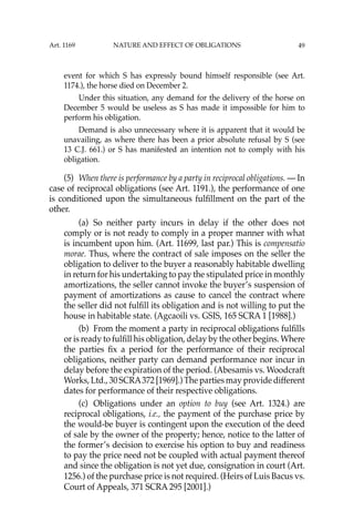 49
event for which S has expressly bound himself responsible (see Art.
1174.), the horse died on December 2.
Under this situation, any demand for the delivery of the horse on
December 5 would be useless as S has made it impossible for him to
perform his obligation.
Demand is also unnecessary where it is apparent that it would be
unavailing, as where there has been a prior absolute refusal by S (see
13 C.J. 661.) or S has manifested an intention not to comply with his
obligation.
(5) When there is performance by a party in reciprocal obligations. — In
case of reciprocal obligations (see Art. 1191.), the performance of one
is conditioned upon the simultaneous fulﬁllment on the part of the
other.
(a) So neither party incurs in delay if the other does not
comply or is not ready to comply in a proper manner with what
is incumbent upon him. (Art. 11699, last par.) This is compensatio
morae. Thus, where the contract of sale imposes on the seller the
obligation to deliver to the buyer a reasonably habitable dwelling
in return for his undertaking to pay the stipulated price in monthly
amortizations, the seller cannot invoke the buyer’s suspension of
payment of amortizations as cause to cancel the contract where
the seller did not fulﬁll its obligation and is not willing to put the
house in habitable state. (Agcaoili vs. GSIS, 165 SCRA 1 [1988].)
(b) From the moment a party in reciprocal obligations fulﬁlls
or is ready to fulﬁll his obligation, delay by the other begins. Where
the parties ﬁx a period for the performance of their reciprocal
obligations, neither party can demand performance nor incur in
delay before the expiration of the period. (Abesamis vs. Woodcraft
Works, Ltd., 30 SCRA372 [1969].) The parties may provide different
dates for performance of their respective obligations.
(c) Obligations under an option to buy (see Art. 1324.) are
reciprocal obligations, i.e., the payment of the purchase price by
the would-be buyer is contingent upon the execution of the deed
of sale by the owner of the property; hence, notice to the latter of
the former’s decision to exercise his option to buy and readiness
to pay the price need not be coupled with actual payment thereof
and since the obligation is not yet due, consignation in court (Art.
1256.) of the purchase price is not required. (Heirs of Luis Bacus vs.
Court of Appeals, 371 SCRA 295 [2001].)
Art. 1169 NATURE AND EFFECT OF OBLIGATIONS
 