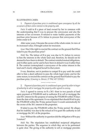 OBLIGATIONS
50
ILLUSTRATIVE CASES:
1. Payment of purchase price is conditioned upon conveyance by all the
co-owners of their entire interest in the property sold.
Facts: S sold to B a piece of land owned by her in common with
the understanding that S was to procure the conveyance and also the
interests of her co-owners. B refused to make further payments of the
purchase price because of S’s failure to procure that conveyance of the
entire estate to B.
After some years, S became the owner of the whole estate. In view of
its increased value, S brought action for rescission.
Issue: Has S the right to rescind the contract on the ground that B has
failed to pay the purchase price?
Held: No. The failure of B to pay was due to S’s failure to convey
to him the interests in the whole land and, therefore, he should not be
deemed to have been in default. The contract entailed mutual obligations,
and if either party can be said to have been in default it was S rather than
B. The contract contemplated a conveyance of the entire interest in the
land and S clearly obligated herself to that extent.
S was, therefore, not in position to compel B to pay until she could
offer to him a deed sufﬁcient to pass the whole legal estate; and for the
same reason, to rescind the contract on the ground that B failed to pay the
purchase price. (Causing vs. Bencer, 37 Phil. 417 [1918].)
—-— —-— —-—
2. Payment of purchase price is conditioned upon grant by seller to buyer
of authority to sell or mortgage the property seller agreed to convey.
Facts: S agreed to convey to B a 36% share in two parcels of land
upon payment of P35,000.00 and to authorize B to sell or mortgage the
said 36% interest for the purpose of raising the P35,000.00 within 70 days
from the date of the agreement. It was stipulated that should B fail to pay
the P35,000.00 within the 70-day period ﬁxed, S would automatically be
the owner of the 36% interest in the properties.
B failed to pay the P35,000.00 within the 70-day period. He alleges
that his inability was due to the refusal of S to grant the authority to sell
or mortgage the 36% of the properties.
Issue: Without the authority in question did the obligation of B to pay
S mature?
Held: No. The stipulation has established reciprocal obligations
between the parties. The sequence in which they are to be performed
is quite clear. The giving of the authority to sell or mortgage precedes
Art. 1169
 