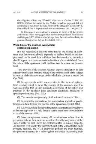 51
the obligation of B to pay P35,000.00. (Martinez vs. Cavives, 25 Phil. 581
[1913].) Without the authority, the 70-day period for payment did not
commence to run. From the very nature of the obligation assumed by S,
demand by B that it be performed was not necessary. (Art. 1169, par. 2.)
In this case, S was ordered to execute in favor of B the proper
authority to sell or mortgage within 30 days from notice of the decision
and B to pay S P35,000.00 within 30 days from the date such authority is
granted. (Rodriguez vs. Belgica, 1 SCRA 611 [1961].)
When time of the essence even without
express stipulation.
It is not necessary, in order to make time of the essence of a con-
tract, that the contract should expressly so declare. Words of this im-
port need not be used. It is sufﬁcient that the intention to this effect
should appear, and there are certain situations wherein it is held, from
the nature of the agreement itself, that time is of the essence of the con-
tract.
Time may be of the essence, without express stipulation to that
effect by implication from the nature of the contract itself, of the subject
matter, or of the circumstances under which the contract is made. (36
Cyc. 709.)
(1) In agreements which are executed in the form of options,
time is always held to be of the essence of the contract, and it is
well recognized that in such contracts, acceptance of the option and
payment of the purchase price constitute conditions precedent to
speciﬁc performance. (Ibid., 711.)
(2) The same is true generally of all unilateral contracts. (Ibid.)
(3) In mercantile contracts for the manufacture and sale of goods,
time is also held to be of the essence of the agreement. (13 C.J. 688.)
(4) Likewise,wherethesubjectmatterofacontractisofspeculative
or ﬂuctuating value, it is held that the parties must have intended time
to be of the essence. (Ibid.)
(5) Most conspicuous among all the situations where time is
presumed to be of the essence of a contract from the very nature of the
subject-matter is that where the contract relates to mining property.
As has been well said by the Supreme Court of the United States, such
property requires, and of all properties perhaps the most requires,
the persons interested in it to be vigilant and active in asserting their
Art. 1169 NATURE AND EFFECT OF OBLIGATIONS
 