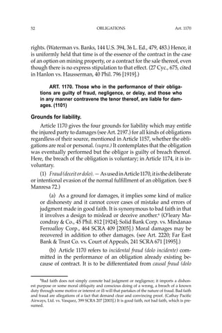OBLIGATIONS
52
rights. (Waterman vs. Banks, 144 U.S. 394, 36 L. Ed., 479, 483.) Hence, it
is uniformly held that time is of the essence of the contract in the case
of an option on mining property, or a contract for the sale thereof, even
though there is no express stipulation to that effect. (27 Cyc., 675, cited
in Hanlon vs. Hausserman, 40 Phil. 796 [1919].)
ART. 1170. Those who in the performance of their obliga-
tions are guilty of fraud, negligence, or delay, and those who
in any manner contravene the tenor thereof, are liable for dam-
ages. (1101)
Grounds for liability.
Article 1170 gives the four grounds for liability which may entitle
the injured party to damages (see Art. 2197.) for all kinds of obligations
regardless of their source, mentioned in Article 1157, whether the obli-
gations are real or personal. (supra.) It contemplates that the obligation
was eventually performed but the obligor is guilty of breach thereof.
Here, the breach of the obligation is voluntary; in Article 1174, it is in-
voluntary.
(1) Fraud(deceitordolo).—AsusedinArticle1170,itisthedeliberate
or intentional evasion of the normal fulﬁllment of an obligation. (see 8
Manresa 72.)
(a) As a ground for damages, it implies some kind of malice
or dishonesty and it cannot cover cases of mistake and errors of
judgment made in good faith. It is synonymous to bad faith in that
it involves a design to mislead or deceive another.6
(O’leary Ma-
condray & Co., 45 Phil. 812 [1924]; Solid Bank Corp. vs. Mindanao
Ferroalloy Corp., 464 SCRA 409 [2005].) Moral damages may be
recovered in addition to other damages. (see Art. 2220; Far East
Bank & Trust Co. vs. Court of Appeals, 241 SCRA 671 [1995].)
(b) Article 1170 refers to incidental fraud (dolo incidente) com-
mitted in the performance of an obligation already existing be-
cause of contract. It is to be differentiated from causal fraud (dolo
6
Bad faith does not simply connote bad judgment or negligence; it imports a dishon-
est purpose or some moral obliquity and conscious doing of a wrong, a breach of a known
duty through some motive or interest or ill-will that partakes of the nature of fraud. Bad faith
and fraud are allegations of a fact that demand clear and convincing proof. (Cathay Paciﬁc
Airways, Ltd. vs. Vasquez, 399 SCRA 207 [2003].) It is good faith, not bad faith, which is pre-
sumed.
Art. 1170
 