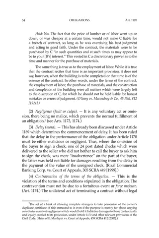 OBLIGATIONS
54
Held: No. The fact that the price of lumber or of labor went up or
down, or was cheaper at a certain time, would not make C liable for
a breach of contract, so long as he was exercising his best judgment
and acting in good faith. Under the contract, the materials were to be
purchased by C “in such quantities and at such times as may appear to
be to your [B’s] interest.” This vested in C a discretionary power as to the
time and manner for the purchase of materials.
The same thing is true as to the employment of labor. While it is true
that the contract recites that time is an important provision, it does not
say, however, when the building is to be completed or that time is of the
essence of the contract. In other words, under the terms of the contract,
the employment of labor, the purchase of materials, and the construction
and completion of the building were all matters which were largely left
to the discretion of C, for which he should not be held liable for honest
mistakes or errors of judgment. (O’leary vs. Macondray & Co., 45 Phil. 812
[1924].)
(2) Negligence (fault or culpa). — It is any voluntary act or omis-
sion, there being no malice, which prevents the normal fulﬁllment of
an obligation.7
(see Arts. 1173, 1174.)
(3) Delay (mora). — This has already been discussed under Article
1169 which determines the commencement of delay. It has been ruled
that the delay in the performance of the obligation under Article 1170
must be either malicious or negligent. Thus, where the omission of
the buyer to sign a check, one of 24 post dated checks which were
delivered to the seller who did not bother to call the buyer to ask him
to sign the check, was mere “inadvertence’’ on the part of the buyer,
the latter was held not liable for damages resulting from the delay in
the payment of the value of the unsigned check. (Rizal Commercial
Banking Corp. vs. Court of Appeals, 305 SCRA 449 [1999].)
(4) Contravention of the terms of the obligation. — This is the
violation of the terms and conditions stipulated in the obligation. The
contravention must not be due to a fortuitous event or force majeure.
(Art. 1174.) The unilateral act of terminating a contract without legal
7
The act of a bank of allowing complete strangers to take possession of the owner’s
duplicate certiﬁcate of title entrusted to it even if the purpose is merely for photo copying
constitutes manifest negligence which would hold it liable for damages to those contractually
and legally entitled to its possession, under Article 1170 and other relevant provisions of the
Civil Code. (Heirs of E. Manlapat vs. Court of Appeals, 459 SCRA 412 [2005].)
Art. 1170
 