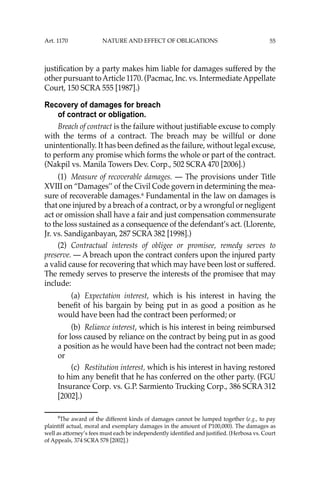 55
justiﬁcation by a party makes him liable for damages suffered by the
other pursuant toArticle 1170. (Pacmac, Inc. vs. IntermediateAppellate
Court, 150 SCRA 555 [1987].)
Recovery of damages for breach
of contract or obligation.
Breach of contract is the failure without justiﬁable excuse to comply
with the terms of a contract. The breach may be willful or done
unintentionally. It has been deﬁned as the failure, without legal excuse,
to perform any promise which forms the whole or part of the contract.
(Nakpil vs. Manila Towers Dev. Corp., 502 SCRA 470 [2006].)
(1) Measure of recoverable damages. — The provisions under Title
XVIII on “Damages’’ of the Civil Code govern in determining the mea-
sure of recoverable damages.8
Fundamental in the law on damages is
that one injured by a breach of a contract, or by a wrongful or negligent
act or omission shall have a fair and just compensation commensurate
to the loss sustained as a consequence of the defendant’s act. (Llorente,
Jr. vs. Sandiganbayan, 287 SCRA 382 [1998].)
(2) Contractual interests of obligee or promisee, remedy serves to
preserve. — A breach upon the contract confers upon the injured party
a valid cause for recovering that which may have been lost or suffered.
The remedy serves to preserve the interests of the promisee that may
include:
(a) Expectation interest, which is his interest in having the
beneﬁt of his bargain by being put in as good a position as he
would have been had the contract been performed; or
(b) Reliance interest, which is his interest in being reimbursed
for loss caused by reliance on the contract by being put in as good
a position as he would have been had the contract not been made;
or
(c) Restitution interest, which is his interest in having restored
to him any beneﬁt that he has conferred on the other party. (FGU
Insurance Corp. vs. G.P. Sarmiento Trucking Corp., 386 SCRA 312
[2002].)
8
The award of the different kinds of damages cannot be lumped together (e.g., to pay
plaintiff actual, moral and exemplary damages in the amount of P100,000). The damages as
well as attorney’s fees must each be independently identiﬁed and justiﬁed. (Herbosa vs. Court
of Appeals, 374 SCRA 578 [2002].)
Art. 1170 NATURE AND EFFECT OF OBLIGATIONS
 