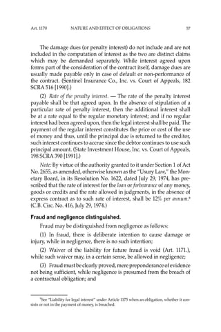 57
The damage dues (or penalty interest) do not include and are not
included in the computation of interest as the two are distinct claims
which may be demanded separately. While interest agreed upon
forms part of the consideration of the contract itself, damage dues are
usually made payable only in case of default or non-performance of
the contract. (Sentinel Insurance Co., Inc. vs. Court of Appeals, 182
SCRA 516 [1990].)
(2) Rate of the penalty interest. — The rate of the penalty interest
payable shall be that agreed upon. In the absence of stipulation of a
particular rate of penalty interest, then the additional interest shall
be at a rate equal to the regular monetary interest; and if no regular
interest had been agreed upon, then the legal interest shall be paid. The
payment of the regular interest constitutes the price or cost of the use
of money and thus, until the principal due is returned to the creditor,
such interest continues to accrue since the debtor continues to use such
principal amount. (State Investment House, Inc. vs. Court of Appeals,
198 SCRA 390 [1991].)
Note: By virtue of the authority granted to it under Section 1 of Act
No. 2655, as amended, otherwise known as the “Usury Law,” the Mon-
etary Board, in its Resolution No. 1622, dated July 29, 1974, has pre-
scribed that the rate of interest for the loan or forbearance of any money,
goods or credits and the rate allowed in judgments, in the absence of
express contract as to such rate of interest, shall be 12% per annum.9
(C.B. Circ. No. 416, July 29, 1974.)
Fraud and negligence distinguished.
Fraud may be distinguished from negligence as follows:
(1) In fraud, there is deliberate intention to cause damage or
injury, while in negligence, there is no such intention;
(2) Waiver of the liability for future fraud is void (Art. 1171.),
while such waiver may, in a certain sense, be allowed in negligence;
(3) Fraudmustbeclearlyproved,merepreponderanceofevidence
not being sufﬁcient, while negligence is presumed from the breach of
a contractual obligation; and
9
See “Liability for legal interest’’ under Article 1175 when an obligation, whether it con-
sists or not in the payment of money, is breached.
Art. 1170 NATURE AND EFFECT OF OBLIGATIONS
 