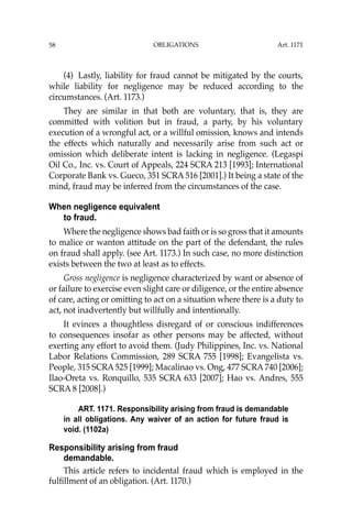 OBLIGATIONS
58
(4) Lastly, liability for fraud cannot be mitigated by the courts,
while liability for negligence may be reduced according to the
circumstances. (Art. 1173.)
They are similar in that both are voluntary, that is, they are
committed with volition but in fraud, a party, by his voluntary
execution of a wrongful act, or a willful omission, knows and intends
the effects which naturally and necessarily arise from such act or
omission which deliberate intent is lacking in negligence. (Legaspi
Oil Co., Inc. vs. Court of Appeals, 224 SCRA 213 [1993]; International
Corporate Bank vs. Gueco, 351 SCRA 516 [2001].) It being a state of the
mind, fraud may be inferred from the circumstances of the case.
When negligence equivalent
to fraud.
Where the negligence shows bad faith or is so gross that it amounts
to malice or wanton attitude on the part of the defendant, the rules
on fraud shall apply. (see Art. 1173.) In such case, no more distinction
exists between the two at least as to effects.
Gross negligence is negligence characterized by want or absence of
or failure to exercise even slight care or diligence, or the entire absence
of care, acting or omitting to act on a situation where there is a duty to
act, not inadvertently but willfully and intentionally.
It evinces a thoughtless disregard of or conscious indifferences
to consequences insofar as other persons may be affected, without
exerting any effort to avoid them. (Judy Philippines, Inc. vs. National
Labor Relations Commission, 289 SCRA 755 [1998]; Evangelista vs.
People, 315 SCRA 525 [1999]; Macalinao vs. Ong, 477 SCRA 740 [2006];
Ilao-Oreta vs. Ronquillo, 535 SCRA 633 [2007]; Hao vs. Andres, 555
SCRA 8 [2008].)
ART. 1171. Responsibility arising from fraud is demandable
in all obligations. Any waiver of an action for future fraud is
void. (1102a)
Responsibility arising from fraud
demandable.
This article refers to incidental fraud which is employed in the
fulﬁllment of an obligation. (Art. 1170.)
Art. 1171
 