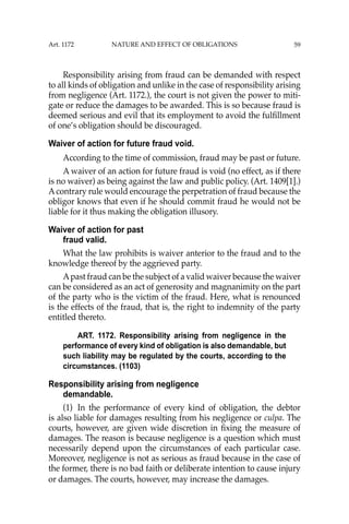 59
Responsibility arising from fraud can be demanded with respect
to all kinds of obligation and unlike in the case of responsibility arising
from negligence (Art. 1172.), the court is not given the power to miti-
gate or reduce the damages to be awarded. This is so because fraud is
deemed serious and evil that its employment to avoid the fulﬁllment
of one’s obligation should be discouraged.
Waiver of action for future fraud void.
According to the time of commission, fraud may be past or future.
A waiver of an action for future fraud is void (no effect, as if there
is no waiver) as being against the law and public policy. (Art. 1409[1].)
Acontrary rule would encourage the perpetration of fraud because the
obligor knows that even if he should commit fraud he would not be
liable for it thus making the obligation illusory.
Waiver of action for past
fraud valid.
What the law prohibits is waiver anterior to the fraud and to the
knowledge thereof by the aggrieved party.
Apast fraud can be the subject of a valid waiver because the waiver
can be considered as an act of generosity and magnanimity on the part
of the party who is the victim of the fraud. Here, what is renounced
is the effects of the fraud, that is, the right to indemnity of the party
entitled thereto.
ART. 1172. Responsibility arising from negligence in the
performance of every kind of obligation is also demandable, but
such liability may be regulated by the courts, according to the
circumstances. (1103)
Responsibility arising from negligence
demandable.
(1) In the performance of every kind of obligation, the debtor
is also liable for damages resulting from his negligence or culpa. The
courts, however, are given wide discretion in ﬁxing the measure of
damages. The reason is because negligence is a question which must
necessarily depend upon the circumstances of each particular case.
Moreover, negligence is not as serious as fraud because in the case of
the former, there is no bad faith or deliberate intention to cause injury
or damages. The courts, however, may increase the damages.
Art. 1172 NATURE AND EFFECT OF OBLIGATIONS
 