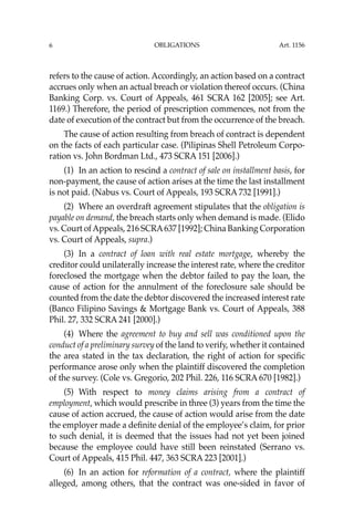 OBLIGATIONS
6
refers to the cause of action. Accordingly, an action based on a contract
accrues only when an actual breach or violation thereof occurs. (China
Banking Corp. vs. Court of Appeals, 461 SCRA 162 [2005]; see Art.
1169.) Therefore, the period of prescription commences, not from the
date of execution of the contract but from the occurrence of the breach.
The cause of action resulting from breach of contract is dependent
on the facts of each particular case. (Pilipinas Shell Petroleum Corpo-
ration vs. John Bordman Ltd., 473 SCRA 151 [2006].)
(1) In an action to rescind a contract of sale on installment basis, for
non-payment, the cause of action arises at the time the last installment
is not paid. (Nabus vs. Court of Appeals, 193 SCRA 732 [1991].)
(2) Where an overdraft agreement stipulates that the obligation is
payable on demand, the breach starts only when demand is made. (Elido
vs. Court ofAppeals, 216 SCRA637 [1992]; China Banking Corporation
vs. Court of Appeals, supra.)
(3) In a contract of loan with real estate mortgage, whereby the
creditor could unilaterally increase the interest rate, where the creditor
foreclosed the mortgage when the debtor failed to pay the loan, the
cause of action for the annulment of the foreclosure sale should be
counted from the date the debtor discovered the increased interest rate
(Banco Filipino Savings & Mortgage Bank vs. Court of Appeals, 388
Phil. 27, 332 SCRA 241 [2000].)
(4) Where the agreement to buy and sell was conditioned upon the
conduct of a preliminary survey of the land to verify, whether it contained
the area stated in the tax declaration, the right of action for speciﬁc
performance arose only when the plaintiff discovered the completion
of the survey. (Cole vs. Gregorio, 202 Phil. 226, 116 SCRA 670 [1982].)
(5) With respect to money claims arising from a contract of
employment, which would prescribe in three (3) years from the time the
cause of action accrued, the cause of action would arise from the date
the employer made a deﬁnite denial of the employee’s claim, for prior
to such denial, it is deemed that the issues had not yet been joined
because the employee could have still been reinstated (Serrano vs.
Court of Appeals, 415 Phil. 447, 363 SCRA 223 [2001].)
(6) In an action for reformation of a contract, where the plaintiff
alleged, among others, that the contract was one-sided in favor of
Art. 1156
 