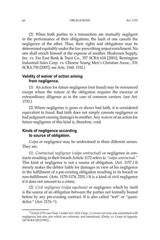 OBLIGATIONS
60
(2) When both parties to a transaction are mutually negligent
in the performance of their obligations, the fault of one cancels the
negligence of the other. Thus, their rights and obligations may be
determined equitably under the law prescribing unjust enrichment. No
one shall enrich himself at the expense of another. (Rodzssen Supply,
Inc. vs. Far East Bank & Trust Co., 357 SCRA 618 [2001]; Remington
Industrial Sales Corp. vs. Chinese Young Men’s Christian Assoc., 531
SCRA 750 [2007]; see Arts. 1160, 1192.)
Validity of waiver of action arising
from negligence.
(1) An action for future negligence (not fraud) may be renounced
except where the nature of the obligation requires the exercise of
extraordinary diligence as in the case of common carriers. (see Art.
1733.)
(2) Where negligence is gross or shows bad faith, it is considered
equivalent to fraud. Bad faith does not simply connote negligence or
bad judgment causing damages to another. Any waiver of an action for
future negligence of this kind is, therefore, void.
Kinds of negligence according
to source of obligation.
Culpa or negligence may be understood in three different senses.
They are:
(1) Contractual negligence (culpa contractual) or negligence in con-
tracts resulting in their breach Article 1172 refers to “culpa contractual.”
This kind of negligence is not a source of obligation. (Art. 1157.) It
merely makes the debtor liable for damages in view of his negligence
in the fulﬁllment of a pre-existing obligation resulting in its breach or
non-fulﬁllment. (Arts. 1170-1174, 2201.) It is a kind of civil negligence
if it does not amount to a crime;
(2) Civil negligence (culpa aquiliana) or negligence which by itself
is the source of an obligation between the parties not formally bound
before by any pre-existing contract. It is also called “tort” or “quasi-
delict.” (Art. 2176.10
);
10
Article 2176 (see Note 1 under Art. 1162, Chap. 1.) covers not only acts committed with
negligence, but also acts which are voluntary and intentional. (Dulay vs. Court of Appeals,
243 SCRA 220 [1995].)
Art. 1172
 