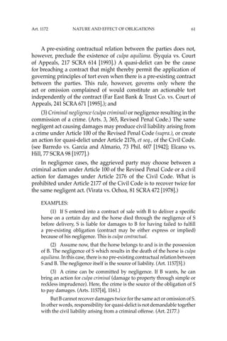 61
A pre-existing contractual relation between the parties does not,
however, preclude the existence of culpa aquiliana. (Syquia vs. Court
of Appeals, 217 SCRA 614 [1993].) A quasi-delict can be the cause
for breaching a contract that might thereby permit the application of
governing principles of tort even when there is a pre-existing contract
between the parties. This rule, however, governs only where the
act or omission complained of would constitute an actionable tort
independently of the contract (Far East Bank & Trust Co. vs. Court of
Appeals, 241 SCRA 671 [1995].); and
(3) Criminal negligence (culpa criminal) or negligence resulting in the
commission of a crime. (Arts. 3, 365, Revised Penal Code.) The same
negligent act causing damages may produce civil liability arising from
a crime under Article 100 of the Revised Penal Code (supra.), or create
an action for quasi-delict under Article 2176, et seq., of the Civil Code.
(see Barredo vs. Garcia and Almario, 73 Phil. 607 [1942]; Elcano vs.
Hill, 77 SCRA 98 [1977].)
In negligence cases, the aggrieved party may choose between a
criminal action under Article 100 of the Revised Penal Code or a civil
action for damages under Article 2176 of the Civil Code. What is
prohibited under Article 2177 of the Civil Code is to recover twice for
the same negligent act. (Virata vs. Ochoa, 81 SCRA 472 [1978].)
EXAMPLES:
(1) If S entered into a contract of sale with B to deliver a speciﬁc
horse on a certain day and the horse died through the negligence of S
before delivery, S is liable for damages to B for having failed to fulﬁll
a pre-existing obligation (contract may be either express or implied)
because of his negligence. This is culpa contractual.
(2) Assume now, that the horse belongs to and is in the possession
of B. The negligence of S which results in the death of the horse is culpa
aquiliana. In this case, there is no pre-existing contractual relation between
S and B. The negligence itself is the source of liability. (Art. 1157[5].)
(3) A crime can be committed by negligence. If B wants, he can
bring an action for culpa criminal (damage to property through simple or
reckless imprudence). Here, the crime is the source of the obligation of S
to pay damages. (Arts. 1157[4], 1161.)
But B cannot recover damages twice for the same act or omission of S.
In other words, responsibility for quasi-delict is not demandable together
with the civil liability arising from a criminal offense. (Art. 2177.)
Art. 1172 NATURE AND EFFECT OF OBLIGATIONS
 