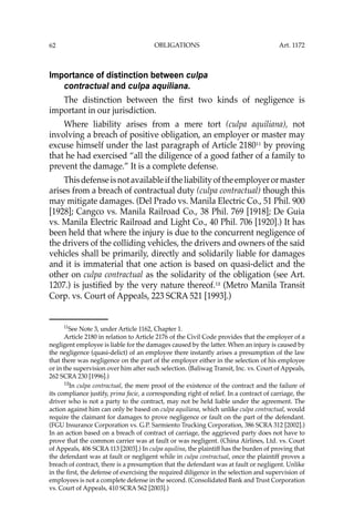 OBLIGATIONS
62
Importance of distinction between culpa
contractual and culpa aquiliana.
The distinction between the ﬁrst two kinds of negligence is
important in our jurisdiction.
Where liability arises from a mere tort (culpa aquiliana), not
involving a breach of positive obligation, an employer or master may
excuse himself under the last paragraph of Article 218011
by proving
that he had exercised “all the diligence of a good father of a family to
prevent the damage.” It is a complete defense.
Thisdefenseisnotavailableiftheliabilityoftheemployerormaster
arises from a breach of contractual duty (culpa contractual) though this
may mitigate damages. (Del Prado vs. Manila Electric Co., 51 Phil. 900
[1928]; Cangco vs. Manila Railroad Co., 38 Phil. 769 [1918]; De Guia
vs. Manila Electric Railroad and Light Co., 40 Phil. 706 [1920].) It has
been held that where the injury is due to the concurrent negligence of
the drivers of the colliding vehicles, the drivers and owners of the said
vehicles shall be primarily, directly and solidarily liable for damages
and it is immaterial that one action is based on quasi-delict and the
other on culpa contractual as the solidarity of the obligation (see Art.
1207.) is justiﬁed by the very nature thereof.12
(Metro Manila Transit
Corp. vs. Court of Appeals, 223 SCRA 521 [1993].)
11
See Note 3, under Article 1162, Chapter 1.
Article 2180 in relation to Article 2176 of the Civil Code provides that the employer of a
negligent employee is liable for the damages caused by the latter. When an injury is caused by
the negligence (quasi-delict) of an employee there instantly arises a presumption of the law
that there was negligence on the part of the employer either in the selection of his employee
or in the supervision over him after such selection. (Baliwag Transit, Inc. vs. Court of Appeals,
262 SCRA 230 [1996].)
12
In culpa contractual, the mere proof of the existence of the contract and the failure of
its compliance justify, prima facie, a corresponding right of relief. In a contract of carriage, the
driver who is not a party to the contract, may not be held liable under the agreement. The
action against him can only be based on culpa aquiliana, which unlike culpa contractual, would
require the claimant for damages to prove negligence or fault on the part of the defendant.
(FGU Insurance Corporation vs. G.P. Sarmiento Trucking Corporation, 386 SCRA 312 [2002].)
In an action based on a breach of contract of carriage, the aggrieved party does not have to
prove that the common carrier was at fault or was negligent. (China Airlines, Ltd. vs. Court
of Appeals, 406 SCRA 113 [2003].) In culpa aquilina, the plaintiff has the burden of proving that
the defendant was at fault or negligent while in culpa contractual, once the plaintiff proves a
breach of contract, there is a presumption that the defendant was at fault or negligent. Unlike
in the ﬁrst, the defense of exercising the required diligence in the selection and supervision of
employees is not a complete defense in the second. (Consolidated Bank and Trust Corporation
vs. Court of Appeals, 410 SCRA 562 [2003].)
Art. 1172
 