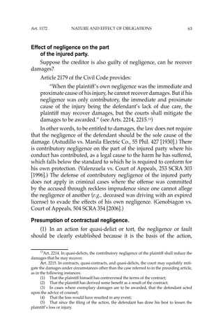 63
Effect of negligence on the part
of the injured party.
Suppose the creditor is also guilty of negligence, can he recover
damages?
Article 2179 of the Civil Code provides:
“When the plaintiff’s own negligence was the immediate and
proximate cause of his injury, he cannot recover damages. But if his
negligence was only contributory, the immediate and proximate
cause of the injury being the defendant’s lack of due care, the
plaintiff may recover damages, but the courts shall mitigate the
damages to be awarded.” (see Arts. 2214, 2215.13
)
In other words, to be entitled to damages, the law does not require
that the negligence of the defendant should be the sole cause of the
damage. (Astudillo vs. Manila Electric Co., 55 Phil. 427 [1930].) There
is contributory negligence on the part of the injured party where his
conduct has contributed, as a legal cause to the harm he has suffered,
which falls below the standard to which he is required to conform for
his own protection. (Valenzuela vs. Court of Appeals, 253 SCRA 303
[1996].) The defense of contributory negligence of the injured party
does not apply in criminal cases where the offense was committed
by the accused through reckless imprudence since one cannot allege
the negligence of another (e.g., deceased was driving with an expired
license) to evade the effects of his own negligence. (Genobiagon vs.
Court of Appeals, 504 SCRA 354 [2006].)
Presumption of contractual negligence.
(1) In an action for quasi-delict or tort, the negligence or fault
should be clearly established because it is the basis of the action,
13
Art. 2214. In quasi-delicts, the contributory negligence of the plaintiff shall reduce the
damages that he may recover.
Art. 2215. In contracts, quasi-contracts, and quasi-delicts, the court may equitably miti-
gate the damages under circumstances other than the case referred to in the preceding article,
as in the following instances:
(1) That the plaintiff himself has contravened the terms of the contract;
(2) That the plaintiff has derived some beneﬁt as a result of the contract;
(3) In cases where exemplary damages are to be awarded, that the defendant acted
upon the advice of counsel;
(4) That the loss would have resulted in any event;
(5) That since the ﬁling of the action, the defendant has done his best to lessen the
plaintiff’s loss or injury.
Art. 1172 NATURE AND EFFECT OF OBLIGATIONS
 