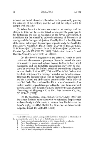 OBLIGATIONS
64
whereas in a breach of contract, the action can be pursued by proving
the existence of the contract, and the fact that the obligor failed to
comply with the same.
(2) When the action is based on a contract of carriage, and the
obligor, in this case the carrier, failed to transport the passenger to
his destination, the fault or negligence of the carrier is presumed. It
is sufﬁcient for the plaintiff to prove the existence of the contract of
carriage and the damages or injuries suffered by him. It is the obligation
of the carrier to transport its passengers or goods safely. (see San Pedro
Bus Lines vs. Navarro, 94 Phil. 846 [1954]; Davila vs. Phil. Air Lines,
21 SCRA 642 [1972]; Roque vs. Buan, 21 SCRA 642 [1967]; Calalas vs.
Court of Appeals, 332 SCRA 356 [2000]; DSR-Senator Lines vs. Federal
Phoenix Assur. Co., Inc., 413 SCRA 14 [2003].)
(a) The driver’s negligence is the carrier’s. Hence, in culpa
contractual, the moment a passenger dies or is injured, the com-
mon carrier is presumed to have been at fault or to have acted
negligently, and the disputable presumption may only be over-
come by evidence that he had exercised extraordinary diligence
as prescribed in Articles 1733, 1755, and 1756 of Civil Code or that
the death or injury of the passenger was due to a fortuitous event.
However, the presumption of fault or negligence will not arise if
the loss is due to any of the causes enumerated in Article 173414
of
the Civil Code. This is a closed list. If the cause of destruction, loss
or deterioration of goods transported is other than the enumerated
circumstances, then the carrier is liable therefor. (Belgian Overseas
Chartering and Shipping N.V. vs. Phil. First Insurance Co., Inc.,
383 SCRA 23 [2002].)
(b) Thedriverisnotsolidarilyliable(seeArts.1207,1208.)with
the carrier, the latter being exclusively responsible to the passenger
without the right of the carrier to recover from his driver for the
latter’s negligence. (Phil. Rabbit Bus Lines, Inc. vs. Intermediate
Appellate Court, 189 SCRA 158 [1990].)
14
Art. 1734. Common carriers are responsible for the loss, destruction, or deterioration of
the goods, unless the same is due to any of the following causes only:
1. Flood, storm, earthquake, lightning, or other natural disaster or calamity;
2. Act of the public enemy in war, whether international or civil;
3. Act or omission of the shipper or owner of the goods;
4. The character of the goods or defects in the packing or in the containers;
5. Order or act of competent public authority.
Art. 1172
 