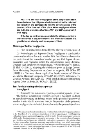 65
ART. 1173. The fault or negligence of the obligor consists in
the omission of that diligence which is required by the nature of
the obligation and corresponds with the circumstances of the
persons, of the time and of the place. When negligence shows
bad faith, the provisions of Articles 1171 and 2201, paragraph 2,
shall apply.
If the law or contract does not state the diligence which is
to be observed in the performance, that which is expected of a
good father of a family shall be required. (1104a)
Meaning of fault or negligence.
(1) Fault or negligence is deﬁned by the above provision. (par. 1.)
(2) According to our Supreme Court, “negligence is conduct that
creates undue risk or harm to another. It is the failure to observe for
the protection of the interests of another person, that degree of care,
precaution and vigilance which the circumstances justly demand,
whereby such other person suffers injury.”15
(United States vs. Barrias,
23 Phil. 434 [1912], adopting the deﬁnition given by Judge Cooley;
Jarco Marketing Corporation vs. Court of Appeals, 321 SCRA 375
[1999].) It is “the want of care required by the circumstances.’’ (Cortes
vs. Manila Railroad Company, 27 SCRA 674 [1969]; Valenzuela vs.
Court of Appeals, 253 SCRA 303 [1996]; Smith Bell Dodwell Shipping
Agency Corp. vs. Borja, 383 SCRA 341 [2002].)
Test for determining whether a person
is negligent.
(1) Reasonable care and caution expected of an ordinary prudent person.
— “The test for determining whether a person is negligent in doing
an act whereby injury or damage results to the person or property of
another is this: Would a prudent man, in the position of the person to
whom negligence is attributed, foresee harm to the person injured as a
15
“An accident pertains to an unforeseen event in which no fault or negligence attaches
to the defendant. It is “a fortuitous circumstance, event or happening; an event happening
without any human agency, or if happening wholly or partly through human agency, an event
which under the circumstances is unusual or unexpected by the person to whom it happens.
x x x Accident and negligence are intrinsically contradictory; one cannot exist with the other.
Accident occurs when the person concerned is exercising ordinary care, which is not caused
by fault of any person and which could not have been prevented by any means suggested by
common prudence.’’ (Jarco Marketing Corporation vs. Court of Appeals, 321 SCRA375 [1999];
People vs. Fallouna, 424 SCRA 655 [2004].)
Art. 1173 NATURE AND EFFECT OF OBLIGATIONS
 
