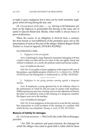 67
at night is gross negligence but it does not by itself constitute negli-
gence when driving during the day; and
(4) Circumstances of the place. — e.g., driving at 60 kilometers per
hour on the highway is permissible but driving at the same rate of
speed in Quezon Boulevard, Manila, when trafﬁc is always heavy is
gross recklessness.
When the source of an obligation is derived from a contract,
the mere breach or non-fulﬁllment of the prestation gives rise to the
presumption of fault on the part of the obligor. (Sabena Belgian World
Airlines vs. Court of Appeals, 255 SCRA 38 [1996].)
ILLUSTRATIVE CASES:
1. Negligence in the care of goods.
Facts: S discharged a large shipment of potatoes belonging to B into
a lorcha which was then left for two days in the sun tightly closed and
without ventilation. As a result, the potatoes rotted and became useless.
Issue: Is S liable for the loss?
Held: Yes. S was guilty of gross negligence with respect to the care of
the potatoes, a perishable property. (Haskim & Co. vs. Rocha & Co., 18 Phil.
315 [1911]; see Tan Chiong Sian vs. Inchausti & Co., 22 Phil. 152 [1912].)
—-— —-— —-—
2. Negligence in not giving previous warning against a dangerous
machine.
Facts: R employed a young ignorant boy to do ordinary chores in
the performance of which he did not come in contact with machinery.
Without giving any previous warning, and over the objections of the boy,
the latter was ordered to assist in the cleaning of a dangerous machine.
His ﬁngers were cut in the machine.
Issue: Is R liable for damages?
Held: Yes. It was negligence on his part not to warn the boy and give
him instructions to avoid accidents in the cleaning of a machine with
which the boy was unfamiliar. (Tamayo vs. Gsell, 35 Phil. 953 [1916].)
Measure of liability for damages.
(1) CivilCodeprovisions.—TheCivilCode,intheTitleonDamages,
provides:
“Art. 2201. In contracts and quasi-contracts, the damages for
which the obligor who acted in good faith is liable shall be those
Art. 1173 NATURE AND EFFECT OF OBLIGATIONS
 