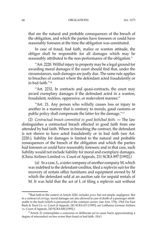 OBLIGATIONS
68
that are the natural and probable consequences of the breach of
the obligation, and which the parties have foreseen or could have
reasonably foreseen at the time the obligation was constituted.
In case of fraud, bad faith, malice or wanton attitude, the
obligor shall be responsible for all damages which may be
reasonably attributed to the non-performance of the obligation.”
“Art. 2220. Willful injury to property may be a legal ground for
awarding moral damages if the court should ﬁnd that, under the
circumstances, such damages are justly due. The same rule applies
to breaches of contract where the defendant acted fraudulently or
in bad faith.’’16
“Art. 2232. In contracts and quasi-contracts, the court may
award exemplary damages if the defendant acted in a wanton,
fraudulent, reckless, oppressive, or malevolent manner.’’
“Art. 21. Any person who wilfully causes loss or injury to
another in a manner that is contrary to morals, good customs or
public policy shall compensate the latter for the damage.’’17
(2) Contractual breach committed in good faith/bad faith. — The law
distinguishes a contractual breach effected in good faith from one
attended by bad faith. Where in breaching the contract, the defendant
is not shown to have acted fraudulently or in bad faith (see Art.
2220.), liability for damages is limited to the natural and probable
consequences of the breach of the obligation and which the parties
had foreseen or could have reasonably foreseen; and in that case, such
liability would not include liability for moral and exemplary damages.
(China Airlines Limited vs. Court of Appeals, 211 SCRA 897 [1992].)
(a) In a case, L, a sister company of another company M, which
was indebted to the defendant-creditor, ﬁled a replevin suit for the
recovery of certain ofﬁce furnitures and equipment owned by M
which the defendant sold at an auction sale for unpaid rentals of
M. It was held that the act of L of ﬁling a replevin suit without
16
Bad faith in the context of Article 2220, includes gross, but not simple, negligence. But
in a contract of carriage, moral damages are also allowed in case of death of a passenger attrib-
utable to the fault (which is presumed) of the common carrier. (see Arts. 1756, 1764; Far East
Bank & Trust Co. vs. Court of Appeals, 241 SCRA 671 [1995]; see Lufthansa German Airlines
vs. Court of Appeals, 243 SCRA 600 [1995].)
17
Article 21 contemplates a conscious or deliberate act to cause harm approximating a
degree of misconduct no less worse than fraud or bad faith. (Ibid.)
Art. 1173
 