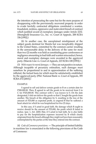 69
the intention of prosecuting the same but for the mere purpose of
disappearing with the provisionally recovered property in order
to evade lawfully contracted obligations constituted a wanton,
fraudulent, reckless, oppressive and malevolent breach of contract
which justiﬁed award of exemplary damages under Article 2232.
(Stronghold Insurance Co., Inc. vs. Court of Appeals, 208 SCRA
336 [1992].)
(b) In another case, the unexplained misshipment of the
subject goods destined for Manila but was inexplicably shipped
to the United States, committed by the common carrier resulting
in the unreasonable delay in the delivery of the same for more
than two (2) months was held as constituting gross carelessness or
negligence amounting to bad faith and wanton misconduct; hence,
moral and exemplary damages were awarded to the aggrieved
party. (Maersk Line vs. Court of Appeals, 223 SCRA 108 [1993].)
(3) With respect to moral damages. — They are not punitive in nature.
Although incapable of pecuniary estimation, such damages must
somehow be proportional to and in approximation of the suffering
inﬂicted, the factual basis for which must be satisfactorily established
by the aggrieved party. (Phil. National Bank vs. Court of Appeals, 395
SCRA 272 [2003].)
EXAMPLE:
S agreed to sell and deliver certain goods to B on a certain date for
P300,000.00. Then, B agreed to sell the goods to be received from S to
C for P325,000.00. This contract with C was known to S. On the date
designated, S did not deliver the goods so that C bought the goods from
another. The breach of the obligation by S, resulting in the loss of the
amount of P25,000 as expected proﬁt, so angered B that he suffered a
heart attack for which he was hospitalized for ﬁve (5) days.
In this case, if S acted in good faith, the damage which B ought to
receive should be the amount of P25,000, the proﬁt which B failed to
realize. (par. 1, Art. 2200.) But, if S acted in bad faith, he is also liable
to pay for the hospitalization expenses incurred by B which clearly
originated from the breach although they might not have been reasonably
contemplated by the parties at the time they entered into the contract.
(4) Code of Commerce provisions. — The principle of limited liability
in maritime law is enunciated in the following provisions of the Code
of Commerce:
Art. 1173 NATURE AND EFFECT OF OBLIGATIONS
 