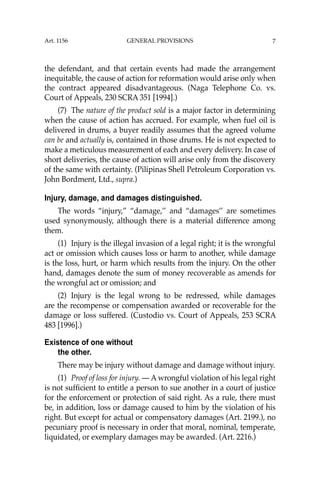 7
the defendant, and that certain events had made the arrangement
inequitable, the cause of action for reformation would arise only when
the contract appeared disadvantageous. (Naga Telephone Co. vs.
Court of Appeals, 230 SCRA 351 [1994].)
(7) The nature of the product sold is a major factor in determining
when the cause of action has accrued. For example, when fuel oil is
delivered in drums, a buyer readily assumes that the agreed volume
can be and actually is, contained in those drums. He is not expected to
make a meticulous measurement of each and every delivery. In case of
short deliveries, the cause of action will arise only from the discovery
of the same with certainty. (Pilipinas Shell Petroleum Corporation vs.
John Bordment, Ltd., supra.)
Injury, damage, and damages distinguished.
The words “injury,” “damage,’’ and “damages’’ are sometimes
used synonymously, although there is a material difference among
them.
(1) Injury is the illegal invasion of a legal right; it is the wrongful
act or omission which causes loss or harm to another, while damage
is the loss, hurt, or harm which results from the injury. On the other
hand, damages denote the sum of money recoverable as amends for
the wrongful act or omission; and
(2) Injury is the legal wrong to be redressed, while damages
are the recompense or compensation awarded or recoverable for the
damage or loss suffered. (Custodio vs. Court of Appeals, 253 SCRA
483 [1996].)
Existence of one without
the other.
There may be injury without damage and damage without injury.
(1) Proof of loss for injury. — A wrongful violation of his legal right
is not sufﬁcient to entitle a person to sue another in a court of justice
for the enforcement or protection of said right. As a rule, there must
be, in addition, loss or damage caused to him by the violation of his
right. But except for actual or compensatory damages (Art. 2199.), no
pecuniary proof is necessary in order that moral, nominal, temperate,
liquidated, or exemplary damages may be awarded. (Art. 2216.)
Art. 1156 GENERAL PROVISIONS
 