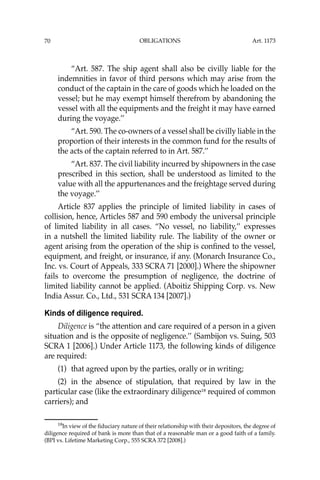 OBLIGATIONS
70
“Art. 587. The ship agent shall also be civilly liable for the
indemnities in favor of third persons which may arise from the
conduct of the captain in the care of goods which he loaded on the
vessel; but he may exempt himself therefrom by abandoning the
vessel with all the equipments and the freight it may have earned
during the voyage.’’
“Art. 590. The co-owners of a vessel shall be civilly liable in the
proportion of their interests in the common fund for the results of
the acts of the captain referred to in Art. 587.’’
“Art. 837. The civil liability incurred by shipowners in the case
prescribed in this section, shall be understood as limited to the
value with all the appurtenances and the freightage served during
the voyage.’’
Article 837 applies the principle of limited liability in cases of
collision, hence, Articles 587 and 590 embody the universal principle
of limited liability in all cases. “No vessel, no liability,’’ expresses
in a nutshell the limited liability rule. The liability of the owner or
agent arising from the operation of the ship is conﬁned to the vessel,
equipment, and freight, or insurance, if any. (Monarch Insurance Co.,
Inc. vs. Court of Appeals, 333 SCRA 71 [2000].) Where the shipowner
fails to overcome the presumption of negligence, the doctrine of
limited liability cannot be applied. (Aboitiz Shipping Corp. vs. New
India Assur. Co., Ltd., 531 SCRA 134 [2007].)
Kinds of diligence required.
Diligence is “the attention and care required of a person in a given
situation and is the opposite of negligence.’’ (Sambijon vs. Suing, 503
SCRA 1 [2006].) Under Article 1173, the following kinds of diligence
are required:
(1) that agreed upon by the parties, orally or in writing;
(2) in the absence of stipulation, that required by law in the
particular case (like the extraordinary diligence18
required of common
carriers); and
18
In view of the ﬁduciary nature of their relationship with their depositors, the degree of
diligence required of bank is more than that of a reasonable man or a good faith of a family.
(BPI vs. Lifetime Marketing Corp., 555 SCRA 372 [2008].)
Art. 1173
 