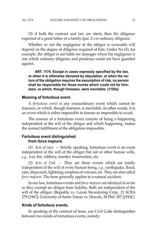 71
(3) if both the contract and law are silent, then the diligence
expected of a good father of a family (par. 2.) or ordinary diligence.
Whether or not the negligence of the obligor is excusable will
depend on the degree of diligence required of him. Under No (3), for
example, the obligor is not liable for damages where his negligence is
one which ordinary diligence and prudence could not have guarded
against.
ART. 1174. Except in cases expressly specified by the law,
or when it is otherwise declared by stipulation, or when the na-
ture of the obligation requires the assumption of risk, no person
shall be responsible for those events which could not be fore-
seen, or which, though foreseen, were inevitable. (1105a)
Meaning of fortuitous event.
A fortuitous event is any extraordinary event which cannot be
foreseen, or which, though foreseen, is inevitable. In other words, it is
an event which is either impossible to foresee or impossible to avoid.
The essence of a fortuitous event consists of being a happening
independent of the will of the obligor and which happening, makes
the normal fulﬁllment of the obligation impossible.
Fortuitous event distinguished
from force majeure.
(1) Acts of man. — Strictly speaking, fortuitous event is an event
independent of the will of the obligor but not of other human wills,
e.g., war, ﬁre, robbery, murder, insurrection, etc.
(2) Acts of God. — They are those events which are totally
independent of the will of every human being, e.g., earthquake, ﬂood,
rain, shipwreck, lightning, eruption of volcano, etc. They are also called
force majeure. The term generally applies to a natural accident.
In our law, fortuitous events and force majeure are identical in so far
as they exempt an obligor from liability. Both are independent of the
will of the obligor. (Republic vs. Luzon Stevedoring Corp., 21 SCRA
279 [1967]; University of Santo Tomas vs. Descals, 38 Phil. 287 [1918].)
Kinds of fortuitous events.
In speaking of the contract of lease, our Civil Code distinguishes
between two kinds of fortuitous events, namely:
Art. 1174 NATURE AND EFFECT OF OBLIGATIONS
 