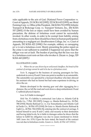 73
rules applicable to the acts of God. (National Power Corporation vs.
Court of Appeals, 211 SCRA162 [1992], 222 SCRA415 [1993]; see Metal
FormingCorp.vs.OfﬁceofthePresident, 246SCRA731[1995];Schmitz
Transport & Brokerage Corp. vs. Transport Ventures, Inc., 456 SCRA
557 [2005].) If the loss or injury could have been avoided by human
precaution, the defense of fortuitous event cannot be successfully
invoked. In other words, in order to be exempt from liability arising
fromafortuitousevent,thereshouldhavebeennohumanparticipation
amounting to a negligent act. (Southwestern College, Inc. vs. Court of
Appeals, 292 SCRA 422 [1998].) For example, robbery or carnapping
per se is not a fortuitous event. Merely presenting the police report on
the crime is not sufﬁcient to establish it happened nor prove that the
obligor was not at fault. The burden of proving that the loss was due
to a fortuitous event rests on him who invokes it. (Sicam vs. Jorge, 529
SCRA 443 [2007].)
ILLUSTRATIVE CASES:
1. Where the car was driven by an unlicensed chauffeur, the breach of the
contract of carriage cannot be said to be due to a fortuitous event.
Facts: X, engaged in the business of carrying passengers for hire,
undertook to convey B and C from one point to another in an automobile.
The automobile was operated by a licensed chauffeur who later allowed
his assistant who had no license but had some experience in driving, to
drive the car.
Defects developed in the steering gear and after zigzagging for a
distance, the car left the road and went down a deep embankment. B and
C suffered physical injuries.
Issue: Is X liable in damages?
Held: Yes. X’s liability is contractual. (see Lakes vs. Atlantic Gulf &
Paciﬁc Co., 7 Phil. 359 [1907]; Cangco vs. Manila Railroad Co., 38 Phil.
788 [1918]; Manila Railroad Co. vs. Cia Transatlantica and Atlantic Gulf
& Paciﬁc Co., 38 Phil. 875 [1918]; De Guia vs. Manila Electric Railroad &
Light Co., 40 Phil. 706 [1920].) By entering into the contract of carriage, X
bound himself to carry B and C safely and securely to their destination
and having failed to do, he is liable in damages unless he shows that the
failure to fulﬁll his obligation was due to causes mentioned in Article
1605. (now Art. 1174.) Upon the facts stated, the breach of the contract
was not due to fortuitous events. (Lasam vs. Smith, 45 Phil. 657 [1923].)
—-— —-— —-—
Art. 1174 NATURE AND EFFECT OF OBLIGATIONS
 