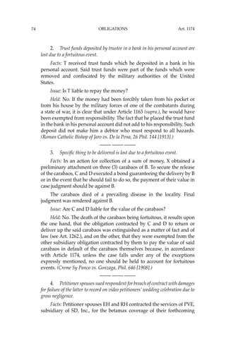 OBLIGATIONS
74
2. Trust funds deposited by trustee in a bank in his personal account are
lost due to a fortuitous event.
Facts: T received trust funds which he deposited in a bank in his
personal account. Said trust funds were part of the funds which were
removed and conﬁscated by the military authorities of the United
States.
Issue: Is T liable to repay the money?
Held: No. If the money had been forcibly taken from his pocket or
from his house by the military forces of one of the combatants during
a state of war, it is clear that under Article 1163 (supra.), he would have
been exempted from responsibility. The fact that he placed the trust fund
in the bank in his personal account did not add to his responsibility. Such
deposit did not make him a debtor who must respond to all hazards.
(Roman Catholic Bishop of Jaro vs. De la Pena, 26 Phil. 144 [1913].)
—-— —-— —-—
3. Speciﬁc thing to be delivered is lost due to a fortuitous event.
Facts: In an action for collection of a sum of money, X obtained a
preliminary attachment on three (3) carabaos of B. To secure the release
of the carabaos, C and D executed a bond guaranteeing the delivery by B
or in the event that he should fail to do so, the payment of their value in
case judgment should be against B.
The carabaos died of a prevailing disease in the locality. Final
judgment was rendered against B.
Issue: Are C and D liable for the value of the carabaos?
Held: No. The death of the carabaos being fortuitous, it results upon
the one hand, that the obligation contracted by C and D to return or
deliver up the said carabaos was extinguished as a matter of fact and of
law (see Art. 1262.), and on the other, that they were exempted from the
other subsidiary obligation contracted by them to pay the value of said
carabaos in default of the carabaos themselves because, in accordance
with Article 1174, unless the case falls under any of the exceptions
expressly mentioned, no one should be held to account for fortuitous
events. (Creme Sy Panco vs. Gonzaga, Phil. 646 [1908].)
—-— —-— —-—
4. Petitioner spouses sued respondent for breach of contract with damages
for failure of the latter to record on video petitioners’ wedding celebration due to
gross negligence.
Facts: Petitioner spouses EH and RH contracted the services of PVE,
subsidiary of SD, Inc., for the betamax coverage of their forthcoming
Art. 1174
 