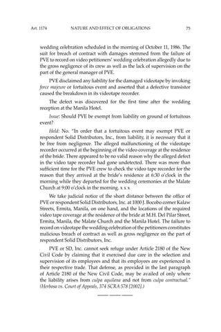 75
wedding celebration scheduled in the morning of October 11, 1986. The
suit for breach of contract with damages stemmed from the failure of
PVE to record on video petitioners’ wedding celebration allegedly due to
the gross negligence of its crew as well as the lack of supervision on the
part of the general manager of PVE.
PVE disclaimed any liability for the damaged videotape by invoking
force majeure or fortuitous event and asserted that a defective transistor
caused the breakdown in its videotape recorder.
The defect was discovered for the ﬁrst time after the wedding
reception at the Manila Hotel.
Issue: Should PVE be exempt from liability on ground of fortuitous
event?
Held: No. “In order that a fortuitous event may exempt PVE or
respondent Solid Distributors, Inc., from liability, it is necessary that it
be free from negligence. The alleged malfunctioning of the videotape
recorder occurred at the beginning of the video coverage at the residence
of the bride. There appeared to be no valid reason why the alleged defect
in the video tape recorder had gone undetected. There was more than
sufﬁcient time for the PVE crew to check the video tape recorder for the
reason that they arrived at the bride’s residence at 6:30 o’clock in the
morning while they departed for the wedding ceremonies at the Malate
Church at 9:00 o’clock in the morning. x x x
We take judicial notice of the short distance between the ofﬁce of
PVE or respondent Solid Distributors, Inc. at 1000 J. Bocobo corner Kalaw
Streets, Ermita, Manila, on one hand, and the locations of the required
video tape coverage at the residence of the bride at M.H. Del Pilar Street,
Ermita, Manila, the Malate Church and the Manila Hotel. The failure to
record on videotape the wedding celebration of the petitioners constitutes
malicious breach of contract as well as gross negligence on the part of
respondent Solid Distributors, Inc.
PVE or SD, Inc. cannot seek refuge under Article 2180 of the New
Civil Code by claiming that it exercised due care in the selection and
supervision of its employees and that its employees are experienced in
their respective trade. That defense, as provided in the last paragraph
of Article 2180 of the New Civil Code, may be availed of only where
the liability arises from culpa aquilana and not from culpa contractual.’’
(Herbosa vs. Court of Appeals, 374 SCRA 578 [2002].)
—-— —-— —-—
Art. 1174 NATURE AND EFFECT OF OBLIGATIONS
 