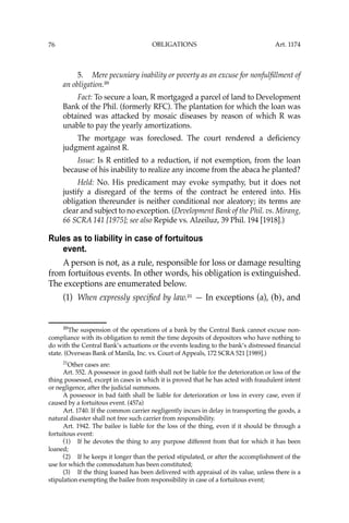 OBLIGATIONS
76
5. Mere pecuniary inability or poverty as an excuse for nonfulﬁllment of
an obligation.20
Fact: To secure a loan, R mortgaged a parcel of land to Development
Bank of the Phil. (formerly RFC). The plantation for which the loan was
obtained was attacked by mosaic diseases by reason of which R was
unable to pay the yearly amortizations.
The mortgage was foreclosed. The court rendered a deﬁciency
judgment against R.
Issue: Is R entitled to a reduction, if not exemption, from the loan
because of his inability to realize any income from the abaca he planted?
Held: No. His predicament may evoke sympathy, but it does not
justify a disregard of the terms of the contract he entered into. His
obligation thereunder is neither conditional nor aleatory; its terms are
clear and subject to no exception. (Development Bank of the Phil. vs. Mirang,
66 SCRA 141 [1975]; see also Repide vs. Alzeiluz, 39 Phil. 194 [1918].)
Rules as to liability in case of fortuitous
event.
A person is not, as a rule, responsible for loss or damage resulting
from fortuitous events. In other words, his obligation is extinguished.
The exceptions are enumerated below.
(1) When expressly speciﬁed by law.21
— In exceptions (a), (b), and
20
The suspension of the operations of a bank by the Central Bank cannot excuse non-
compliance with its obligation to remit the time deposits of depositors who have nothing to
do with the Central Bank’s actuations or the events leading to the bank’s distressed ﬁnancial
state. (Overseas Bank of Manila, Inc. vs. Court of Appeals, 172 SCRA 521 [1989].)
21
Other cases are:
Art. 552. A possessor in good faith shall not be liable for the deterioration or loss of the
thing possessed, except in cases in which it is proved that he has acted with fraudulent intent
or negligence, after the judicial summons.
A possessor in bad faith shall be liable for deterioration or loss in every case, even if
caused by a fortuitous event. (457a)
Art. 1740. If the common carrier negligently incurs in delay in transporting the goods, a
natural disaster shall not free such carrier from responsibility.
Art. 1942. The bailee is liable for the loss of the thing, even if it should be through a
fortuitous event:
(1) If he devotes the thing to any purpose different from that for which it has been
loaned;
(2) If he keeps it longer than the period stipulated, or after the accomplishment of the
use for which the commodatum has been constituted;
(3) If the thing loaned has been delivered with appraisal of its value, unless there is a
stipulation exempting the bailee from responsibility in case of a fortuitous event;
Art. 1174
 