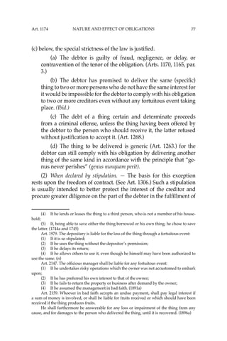 77
(c) below, the special strictness of the law is justiﬁed.
(a) The debtor is guilty of fraud, negligence, or delay, or
contravention of the tenor of the obligation. (Arts. 1170, 1165, par.
3.)
(b) The debtor has promised to deliver the same (speciﬁc)
thing to two or more persons who do not have the same interest for
it would be impossible for the debtor to comply with his obligation
to two or more creditors even without any fortuitous event taking
place. (Ibid.)
(c) The debt of a thing certain and determinate proceeds
from a criminal offense, unless the thing having been offered by
the debtor to the person who should receive it, the latter refused
without justiﬁcation to accept it. (Art. 1268.)
(d) The thing to be delivered is generic (Art. 1263.) for the
debtor can still comply with his obligation by delivering another
thing of the same kind in accordance with the principle that “ge-
nus never perishes” (genus nunquam perit).
(2) When declared by stipulation. — The basis for this exception
rests upon the freedom of contract. (See Art. 1306.) Such a stipulation
is usually intended to better protect the interest of the creditor and
procure greater diligence on the part of the debtor in the fulﬁllment of
(4) If he lends or leases the thing to a third person, who is not a member of his house-
hold;
(5) If, being able to save either the thing borrowed or his own thing, he chose to save
the latter. (1744a and 1745)
Art. 1979. The depositary is liable for the loss of the thing through a fortuitous event:
(1) If it is so stipulated;
(2) If he uses the thing without the depositor’s permission;
(3) If he delays its return;
(4) If he allows others to use it, even though he himself may have been authorized to
use the same. (n)
Art. 2147. The ofﬁcious manager shall be liable for any fortuitous event:
(1) If he undertakes risky operations which the owner was not accustomed to embark
upon;
(2) If he has preferred his own interest to that of the owner;
(3) If he fails to return the property or business after demand by the owner;
(4) If he assumed the management in bad faith. (1891a)
Art. 2159. Whoever in bad faith accepts an undue payment, shall pay legal interest if
a sum of money is involved, or shall be liable for fruits received or which should have been
received if the thing produces fruits.
He shall furthermore be answerable for any loss or impairment of the thing from any
cause, and for damages to the person who delivered the thing, until it is recovered. (1896a)
Art. 1174 NATURE AND EFFECT OF OBLIGATIONS
 