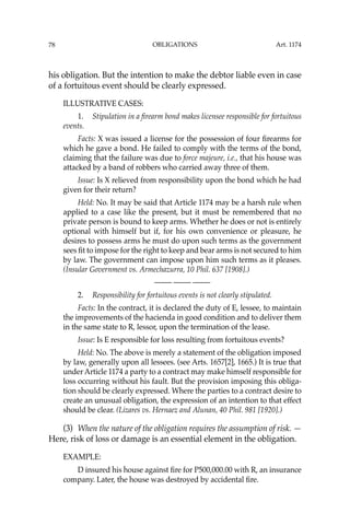 OBLIGATIONS
78
his obligation. But the intention to make the debtor liable even in case
of a fortuitous event should be clearly expressed.
ILLUSTRATIVE CASES:
1. Stipulation in a ﬁrearm bond makes licensee responsible for fortuitous
events.
Facts: X was issued a license for the possession of four ﬁrearms for
which he gave a bond. He failed to comply with the terms of the bond,
claiming that the failure was due to force majeure, i.e., that his house was
attacked by a band of robbers who carried away three of them.
Issue: Is X relieved from responsibility upon the bond which he had
given for their return?
Held: No. It may be said that Article 1174 may be a harsh rule when
applied to a case like the present, but it must be remembered that no
private person is bound to keep arms. Whether he does or not is entirely
optional with himself but if, for his own convenience or pleasure, he
desires to possess arms he must do upon such terms as the government
sees ﬁt to impose for the right to keep and bear arms is not secured to him
by law. The government can impose upon him such terms as it pleases.
(Insular Government vs. Armechazurra, 10 Phil. 637 [1908].)
—-— —-— —-—
2. Responsibility for fortuitous events is not clearly stipulated.
Facts: In the contract, it is declared the duty of E, lessee, to maintain
the improvements of the hacienda in good condition and to deliver them
in the same state to R, lessor, upon the termination of the lease.
Issue: Is E responsible for loss resulting from fortuitous events?
Held: No. The above is merely a statement of the obligation imposed
by law, generally upon all lessees. (see Arts. 1657[2], 1665.) It is true that
under Article 1174 a party to a contract may make himself responsible for
loss occurring without his fault. But the provision imposing this obliga-
tion should be clearly expressed. Where the parties to a contract desire to
create an unusual obligation, the expression of an intention to that effect
should be clear. (Lizares vs. Hernaez and Alunan, 40 Phil. 981 [1920].)
(3) When the nature of the obligation requires the assumption of risk. —
Here, risk of loss or damage is an essential element in the obligation.
EXAMPLE:
D insured his house against ﬁre for P500,000.00 with R, an insurance
company. Later, the house was destroyed by accidental ﬁre.
Art. 1174
 