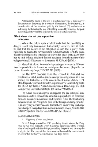 79
Although the cause of the loss is a fortuitous event, D may recover
the amount of the policy. In a contract of insurance, the insurer (R), in
consideration of the premium paid by the insured (D), undertakes to
indemnify the latter for the loss of the thing insured by reason of the peril
insured against even if the cause of the loss is a fortuitous event.
Effect where risk not one impossible
to foresee.
(1) Where the risk is quite evident such that the possibility of
danger is not only foreseeable, but actually foreseen, then it could
be said that the nature of the obligation is such that a party could
rightfully be deemed to have assumed it. Under Article 1174, the event
must be one impossible to foresee or to avoid in order that a party may
not be said to have assumed the risk resulting from the nature of the
obligation itself. (Dioquino vs. Laureano, 33 SCRA 65 [1970].)
(2) Mere difﬁculty to foresee the happening of an event is different
from impossibility to foresee or anticipate the same. (Republic vs.
Luzon Stevedoring Corp., 21 SCRA 279 [1967].)
(a) The 1997 ﬁnancial crisis that ensued in Asia did not
constitute a valid justiﬁcation to renege on obligations; it is not
among the fortuitous events contemplated under Article 1174.
Mondragon Leisure and Resorts Corporation vs. Court ofAppeals,
460 SCRA 279 [2005]; Asian Construction & Dev. Corp. vs. Phil.
Commercial International Bank, 488 SCRA 192 [2006].)
(b) A real estate enterprise engaged in the pre-selling of con-
dominium units is concededly a master in projections on commod-
ities and currency movements and business risks. The ﬂuctuating
movements of the Philippine peso in the foreign exchange market
is an everyday occurrence, and ﬂuctuations in currency exchange
rates happen everyday; thus, not an instance of caso fortuito. (Fil-
Estate Properties, Inc. vs. Go., 530 SCRA 624 [2007].)
ILLUSTRATIVE CASES:
1. Happening of event was foreseen.
Facts: A barge owned by LSC was being towed down the Pasig
river by two of its tugboats, when it rammed against one of the wooden
piles of the Nagtahan bailey bridge, smashing the posts and causing the
bridge to list. The river, at that time, was swollen and the current swift,
on account of the heavy downpour for two days before.
Art. 1174 NATURE AND EFFECT OF OBLIGATIONS
 