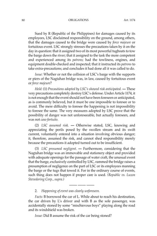 OBLIGATIONS
80
Sued by R (Republic of the Philippines) for damages caused by its
employees, LSC disclaimed responsibility on the ground, among others,
that the damages caused to the bridge were caused by force majeure or
fortuitous event. LSC strongly stresses the precautions taken by it on the
day in question: that it assigned two of its most powerful tugboats to tow
the barge down the river; that it assigned to the task the more competent
and experienced among its patrons; had the towliness, engines, and
equipment double-checked and inspected; that it instructed its patrons to
take extra-precautions; and concludes it had done all it was called to do.
Issue: Whether or not the collision of LSC’s barge with the supports
or piers of the Nagtahan bridge was, in law, caused by fortuitous event
or force majeure?
Held: (1) Precautions adopted by LSC’s showed risk anticipated. — These
very precautions completely destroy LSC’s defense. UnderArticle 1174, it
is not enough that the event should not have been foreseen or anticipated,
as is commonly believed, but it must be one impossible to foresee or to
avoid. The mere difﬁculty to foresee the happening is not impossibility
to foresee the same. The very measures adopted by LSC prove that the
possibility of danger was not unforeseeable, but actually foreseen, and
was not caso fortuito.
(2) LSC assumed risk. — Otherwise stated, LSC, knowing and
appreciating the perils posed by the swollen stream and its swift
current, voluntarily entered into a situation involving obvious danger;
it, therefore, assumed the risk, and cannot shed responsibility merely
because the precautions it adopted turned out to be insufﬁcient.
(3) LSC presumed negligent. — Furthermore, considering that the
Nagtahan bridge was an immovable and stationery object and provided
with adequate openings for the passage of water craft, the unusual event
that the barge, exclusively controlled by LSC, rammed the bridge raises a
presumption of negligence on the part of LSC or its employees manning
the barge or the tugs that towed it. For in the ordinary course of events,
such thing does not happen if proper care is used. (Republic vs. Luzon
Stevedoring Corp., supra.)
—-— —-— —-—
2. Happening of event was clearly unforeseen.
Facts: B borrowed the car of L. While about to reach his destination,
the car driven by L’s driver and with B as the sole passenger, was
accidentally stoned by some “mischievous boys” playing along the road
and its windshield was broken.
Issue: Did B assume the risk of the car being stoned?
Art. 1174
 