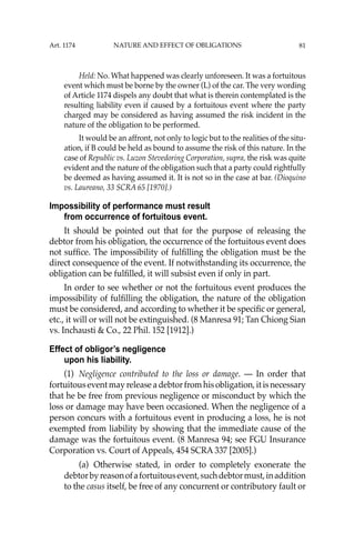 81
Held: No. What happened was clearly unforeseen. It was a fortuitous
event which must be borne by the owner (L) of the car. The very wording
of Article 1174 dispels any doubt that what is therein contemplated is the
resulting liability even if caused by a fortuitous event where the party
charged may be considered as having assumed the risk incident in the
nature of the obligation to be performed.
It would be an affront, not only to logic but to the realities of the situ-
ation, if B could be held as bound to assume the risk of this nature. In the
case of Republic vs. Luzon Stevedoring Corporation, supra, the risk was quite
evident and the nature of the obligation such that a party could rightfully
be deemed as having assumed it. It is not so in the case at bar. (Dioquino
vs. Laureano, 33 SCRA 65 [1970].)
Impossibility of performance must result
from occurrence of fortuitous event.
It should be pointed out that for the purpose of releasing the
debtor from his obligation, the occurrence of the fortuitous event does
not sufﬁce. The impossibility of fulﬁlling the obligation must be the
direct consequence of the event. If notwithstanding its occurrence, the
obligation can be fulﬁlled, it will subsist even if only in part.
In order to see whether or not the fortuitous event produces the
impossibility of fulﬁlling the obligation, the nature of the obligation
must be considered, and according to whether it be speciﬁc or general,
etc., it will or will not be extinguished. (8 Manresa 91; Tan Chiong Sian
vs. Inchausti & Co., 22 Phil. 152 [1912].)
Effect of obligor’s negligence
upon his liability.
(1) Negligence contributed to the loss or damage. — In order that
fortuitous event may release a debtor from his obligation, it is necessary
that he be free from previous negligence or misconduct by which the
loss or damage may have been occasioned. When the negligence of a
person concurs with a fortuitous event in producing a loss, he is not
exempted from liability by showing that the immediate cause of the
damage was the fortuitous event. (8 Manresa 94; see FGU Insurance
Corporation vs. Court of Appeals, 454 SCRA 337 [2005].)
(a) Otherwise stated, in order to completely exonerate the
debtorbyreasonofafortuitousevent,suchdebtormust,inaddition
to the casus itself, be free of any concurrent or contributory fault or
Art. 1174 NATURE AND EFFECT OF OBLIGATIONS
 