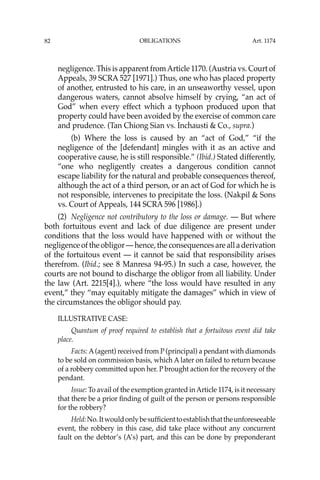 OBLIGATIONS
82
negligence. This is apparent fromArticle 1170. (Austria vs. Court of
Appeals, 39 SCRA 527 [1971].) Thus, one who has placed property
of another, entrusted to his care, in an unseaworthy vessel, upon
dangerous waters, cannot absolve himself by crying, “an act of
God” when every effect which a typhoon produced upon that
property could have been avoided by the exercise of common care
and prudence. (Tan Chiong Sian vs. Inchausti & Co., supra.)
(b) Where the loss is caused by an “act of God,” “if the
negligence of the [defendant] mingles with it as an active and
cooperative cause, he is still responsible.” (Ibid.) Stated differently,
“one who negligently creates a dangerous condition cannot
escape liability for the natural and probable consequences thereof,
although the act of a third person, or an act of God for which he is
not responsible, intervenes to precipitate the loss. (Nakpil & Sons
vs. Court of Appeals, 144 SCRA 596 [1986].)
(2) Negligence not contributory to the loss or damage. — But where
both fortuitous event and lack of due diligence are present under
conditions that the loss would have happened with or without the
negligence of the obligor — hence, the consequences are all a derivation
of the fortuitous event — it cannot be said that responsibility arises
therefrom. (Ibid.; see 8 Manresa 94-95.) In such a case, however, the
courts are not bound to discharge the obligor from all liability. Under
the law (Art. 2215[4].), where “the loss would have resulted in any
event,” they “may equitably mitigate the damages” which in view of
the circumstances the obligor should pay.
ILLUSTRATIVE CASE:
Quantum of proof required to establish that a fortuitous event did take
place.
Facts: A(agent) received from P (principal) a pendant with diamonds
to be sold on commission basis, which A later on failed to return because
of a robbery committed upon her. P brought action for the recovery of the
pendant.
Issue: To avail of the exemption granted in Article 1174, is it necessary
that there be a prior ﬁnding of guilt of the person or persons responsible
for the robbery?
Held:No.Itwouldonlybesufﬁcienttoestablishthattheunforeseeable
event, the robbery in this case, did take place without any concurrent
fault on the debtor’s (A’s) part, and this can be done by preponderant
Art. 1174
 