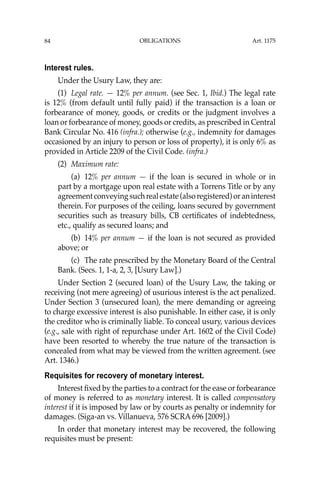 OBLIGATIONS
84
Interest rules.
Under the Usury Law, they are:
(1) Legal rate. — 12% per annum. (see Sec. 1, Ibid.) The legal rate
is 12% (from default until fully paid) if the transaction is a loan or
forbearance of money, goods, or credits or the judgment involves a
loan or forbearance of money, goods or credits, as prescribed in Central
Bank Circular No. 416 (infra.); otherwise (e.g., indemnity for damages
occasioned by an injury to person or loss of property), it is only 6% as
provided in Article 2209 of the Civil Code. (infra.)
(2) Maximum rate:
(a) 12% per annum — if the loan is secured in whole or in
part by a mortgage upon real estate with a Torrens Title or by any
agreementconveyingsuchrealestate(alsoregistered)oraninterest
therein. For purposes of the ceiling, loans secured by government
securities such as treasury bills, CB certiﬁcates of indebtedness,
etc., qualify as secured loans; and
(b) 14% per annum — if the loan is not secured as provided
above; or
(c) The rate prescribed by the Monetary Board of the Central
Bank. (Secs. 1, 1-a, 2, 3, [Usury Law].)
Under Section 2 (secured loan) of the Usury Law, the taking or
receiving (not mere agreeing) of usurious interest is the act penalized.
Under Section 3 (unsecured loan), the mere demanding or agreeing
to charge excessive interest is also punishable. In either case, it is only
the creditor who is criminally liable. To conceal usury, various devices
(e.g., sale with right of repurchase under Art. 1602 of the Civil Code)
have been resorted to whereby the true nature of the transaction is
concealed from what may be viewed from the written agreement. (see
Art. 1346.)
Requisites for recovery of monetary interest.
Interest ﬁxed by the parties to a contract for the ease or forbearance
of money is referred to as monetary interest. It is called compensatory
interest if it is imposed by law or by courts as penalty or indemnity for
damages. (Siga-an vs. Villanueva, 576 SCRA 696 [2009].)
In order that monetary interest may be recovered, the following
requisites must be present:
Art. 1175
 