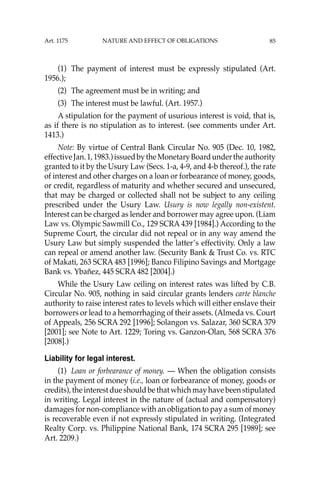 85
(1) The payment of interest must be expressly stipulated (Art.
1956.);
(2) The agreement must be in writing; and
(3) The interest must be lawful. (Art. 1957.)
A stipulation for the payment of usurious interest is void, that is,
as if there is no stipulation as to interest. (see comments under Art.
1413.)
Note: By virtue of Central Bank Circular No. 905 (Dec. 10, 1982,
effectiveJan.1,1983.)issuedbytheMonetaryBoardundertheauthority
granted to it by the Usury Law (Secs. 1-a, 4-9, and 4-b thereof.), the rate
of interest and other charges on a loan or forbearance of money, goods,
or credit, regardless of maturity and whether secured and unsecured,
that may be charged or collected shall not be subject to any ceiling
prescribed under the Usury Law. Usury is now legally non-existent.
Interest can be charged as lender and borrower may agree upon. (Liam
Law vs. Olympic Sawmill Co., 129 SCRA 439 [1984].) According to the
Supreme Court, the circular did not repeal or in any way amend the
Usury Law but simply suspended the latter’s effectivity. Only a law
can repeal or amend another law. (Security Bank & Trust Co. vs. RTC
of Makati, 263 SCRA 483 [1996]; Banco Filipino Savings and Mortgage
Bank vs. Ybañez, 445 SCRA 482 [2004].)
While the Usury Law ceiling on interest rates was lifted by C.B.
Circular No. 905, nothing in said circular grants lenders carte blanche
authority to raise interest rates to levels which will either enslave their
borrowers or lead to a hemorrhaging of their assets. (Almeda vs. Court
of Appeals, 256 SCRA 292 [1996]; Solangon vs. Salazar, 360 SCRA 379
[2001]; see Note to Art. 1229; Toring vs. Ganzon-Olan, 568 SCRA 376
[2008].)
Liability for legal interest.
(1) Loan or forbearance of money. — When the obligation consists
in the payment of money (i.e., loan or forbearance of money, goods or
credits),theinterestdueshouldbethatwhichmayhavebeenstipulated
in writing. Legal interest in the nature of (actual and compensatory)
damages for non-compliance with an obligation to pay a sum of money
is recoverable even if not expressly stipulated in writing. (Integrated
Realty Corp. vs. Philippine National Bank, 174 SCRA 295 [1989]; see
Art. 2209.)
Art. 1175 NATURE AND EFFECT OF OBLIGATIONS
 