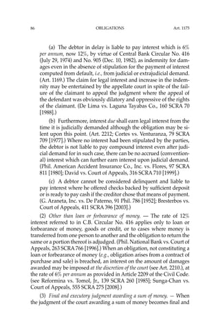 OBLIGATIONS
86
(a) The debtor in delay is liable to pay interest which is 6%
per annum, now 12%, by virtue of Central Bank Circular No. 416
(July 29, 1974) and No. 905 (Dec. 10, 1982), as indemnity for dam-
ages even in the absence of stipulation for the payment of interest
computed from default, i.e., from judicial or extrajudicial demand.
(Art. 1169.) The claim for legal interest and increase in the indem-
nity may be entertained by the appellate court in spite of the fail-
ure of the claimant to appeal the judgment where the appeal of
the defendant was obviously dilatory and oppressive of the rights
of the claimant. (De Lima vs. Laguna Tayabas Co., 160 SCRA 70
[1988].)
(b) Furthermore, interest due shall earn legal interest from the
time it is judicially demanded although the obligation may be si-
lent upon this point. (Art. 2212; Cortes vs. Venturanza, 79 SCRA
709 [1977].) Where no interest had been stipulated by the parties,
the debtor is not liable to pay compound interest even after judi-
cial demand for in such case, there can be no accrued (convention-
al) interest which can further earn interest upon judicial demand.
(Phil. American Accident Insurance Co., Inc. vs. Flores, 97 SCRA
811 [1980]; David vs. Court of Appeals, 316 SCRA 710 [1999].)
(c) A debtor cannot be considered delinquent and liable to
pay interest where he offered checks backed by sufﬁcient deposit
or is ready to pay cash if the creditor chose that means of payment.
(G. Araneta, Inc. vs. De Paterno, 91 Phil. 786 [1952]; Bresterbos vs.
Court of Appeals, 411 SCRA 396 [2003].)
(2) Other than loan or forbearance of money. — The rate of 12%
interest referred to in C.B. Circular No. 416 applies only to loan or
forbearance of money, goods or credit, or to cases where money is
transferred from one person to another and the obligation to return the
same or a portion thereof is adjudged. (Phil. National Bank vs. Court of
Appeals, 263 SCRA 766 [1996].) When an obligation, not constituting a
loan or forbearance of money (e.g., obligation arises from a contract of
purchase and sale) is breached, an interest on the amount of damages
awarded may be imposed at the discretion of the court (see Art. 2210.), at
the rate of 6% per annum as provided in Article 2209 of the Civil Code.
(see Reformina vs. Tomol, Jr., 139 SCRA 260 [1985]; Sunga-Chan vs.
Court of Appeals, 555 SCRA 275 [2008].)
(3) Final and executory judgment awarding a sum of money. — When
the judgment of the court awarding a sum of money becomes ﬁnal and
Art. 1175
 
