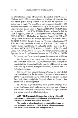 87
executory, the rate of legal interest, where the case falls under Nos. (1) or
(2) above, shall be 12% per annum from such ﬁnality until its satisfaction,
this interim period being deemed to be by then an equivalent to a
forbearance of credit. The actual base for the computation of this 12%
interest is the amount due upon the ﬁnality of the judgment. (Eastern
Shipping Lines, Inc. vs. Court of Appeals, 234 SCRA 78 [1994]; De Lima
vs. Laguna Bus Co., 160 SCRA 70 [1988]; Korean Airlines Co., Ltd. vs.
Court of Appeals, 234 SCRA 717 [1994]; Montilla vs. Augustinian Corp.,
25 Phil. 447 [1913]; Huibonhoa vs. Court of Appeals, 320 SCRA 625
[1999]; Eastern Assurance and Surety Corporation vs. Court of Appeals,
322 SCRA 73 [2000]; Bangko Sentral ng Pilipinas vs. Santamaria, 395
SCRA 84 [2003]; Almeda vs. Cariño, 395 SCRA 144 [2003]; Vicente vs.
Planters Development Bank, 396 SCRA 282 [2003]; Heirs of O. Reyes
vs. Mijares, 410 SCRA 97 [2003]; Cuaton vs. Salud, 421 SCRA 278 [2004];
Cosing vs. Court of Appeals, 425 SCRA192 [2004]; Garamont Steamship
Agencies, Inc. vs. Sprint Transport Services, Inc., 592 SCRA 622 [2009].)
(4) Summary. — The above rulings may be summarized as follows:
(a) For loan or forbearance of money, the rate of interest due is
that stipulated; otherwise, 12% per annum computed from judicial
or extrajudicial demand until fully paid. In addition, interest due
shall earn legal interest (compound interest) from the time it is
judicially demanded.
(b) For other than loan or forbearance of money, the interest shall
be 6% as indemnity at the discretion of the court. When the amount
of the obligation is reasonably established, the interest shall run
from judicial or extra-judicial demand; otherwise, from the time
the amount is ﬁnally adjudged.
(c) Where a judgment awarding a sum of money under (a) or (b)
above, has become ﬁnal and executory, the legal rate of interest
shall be 12% from such ﬁnality, based on the adjudged principal
and unpaid interest, until full satisfaction.
ART. 1176. The receipt of the principal by the creditor, with-
out reservation with respect to the interest, shall give rise to the
presumption that said interest has been paid.
The receipt of a later installment of a debt without reserva-
tion as to prior installments, shall likewise raise the presump-
tion that such installments have been paid. (1110a)
Art. 1176 NATURE AND EFFECT OF OBLIGATIONS
 