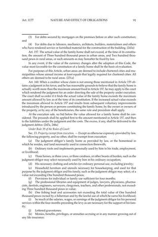 91
(3) For debts secured by mortgages on the premises before or after such constitution;
and
(4) For debts due to laborers, mechanics, architects, builders, materialmen and others
who have rendered service or furnished material for the construction of the building. (243a)
Art. 157. The actual value of the family home shall not exceed, at the time of its constitu-
tion, the amount of Three hundred thousand pesos in urban areas, and Two hundred thou-
sand pesos in rural areas, or such amounts as may hereafter be ﬁxed by law.
In any event, if the value of the currency changes after the adoption of this Code, the
value most favorable for the constitution of a family home shall be the basis of evaluation.
For purposes of this Article, urban areas are deemed to include chartered cities and mu-
nicipalities whose annual income at least equals that legally required for chartered cities. All
others are deemed to be rural areas. (231a)
Art. 160. When a creditor whose claim is not among those mentioned in Article 155 ob-
tains a judgment in his favor, and he has reasonable grounds to believe that the family home is
actually worth more than the maximum amount ﬁxed in Article 157, he may apply to the court
which rendered the judgment for an order directing the sale of the property under execution.
The court shall so order if it ﬁnds the actual value of the family home exceeds the maximum
amount allowed by law as of the time of its constitution. If the increased actual value exceeds
the maximum allowed in Article 157 and results from subsequent voluntary improvements
introduced by the person or persons constituting the family home, by the owner or owners of
the property, or by any of the beneﬁciaries, the same rule and procedure shall apply.
At the execution sale, no bid below the value allowed for a family home shall be con-
sidered. The proceeds shall be applied ﬁrst to the amount mentioned in Article 157, and then
to the liabilities under the judgment and the costs. The excess, if any, shall be delivered to the
judgment debtor. (247a, 248a)
Under Rule 39 of the Rules of Court:
Sec. 13. Property exempt from execution. — Except as otherwise expressly provided by law,
the following property, and no other, shall be exempt from execution:
(a) The judgment obligor’s family home as provided by law, or the homestead in
which he resides, and land necessarily used in connection therewith;
(b) Ordinary tools and implements personally used by him in his trade, employment,
or livelihood;
(c) Three horses, or three cows, or three carabaos, or other beasts of burden, such as the
judgment obligor may select necessarily used by him in his ordinary occupation;
(d) His necessary clothing and articles for ordinary personal use, excluding jewelry;
(e) Household furniture and utensils necessary for housekeeping, and used for that
purpose by the judgment obligor and his family, such as the judgment obligor may select, of a
value not exceeding One hundred thousand pesos;
(f) Provisions for individual or family use sufﬁcient for four months;
(g) The professional libraries and equipment of judges, lawyers, physicians, pharma-
cists, dentists, engineers, surveyors, clergymen, teachers, and other professionals, not exceed-
ing Three hundred thousand pesos in value;
(h) One ﬁshing boat and accessories not exceeding the total value of One hundred
thousand pesos owned by a ﬁsherman and by the lawful use of which he earns his livelihood;
(i) So much of the salaries, wages, or earnings of the judgment obligor for his personal
services within the four months preceding the levy as are necessary for the support of his fam-
ily;
(j) Lettered gravestones;
(k) Monies, beneﬁts, privileges, or annuities accruing or in any manner growing out of
any life insurance;
Art. 1177 NATURE AND EFFECT OF OBLIGATIONS
 