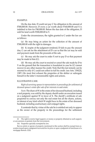 OBLIGATIONS
92
EXAMPLE:
On the due date, D could not pay C his obligation in the amount of
P300,000.00. However, D owns a car worth about P160,000.00 and X is
indebted to him for P40,000.00. Before the due date of the obligation, D
sold his land worth P200,000.00 to Y.
Under the circumstances, the rights granted to C under the law are
as follows:
(a) He may bring an action for the collection of the amount of
P300,000.00 with the right to damages.
(b) If, inspite of the judgment rendered, D fails to pay the amount
due, C can ask for the attachment of D’s car so that the car may be sold
and payment made from the proceeds of the sale.
(c) He may ask the court to order X not to pay D so that payment
may be made to him (C).
(d) He may ask the court to rescind or cancel the sale made by D to
Y on the ground that the transaction is fraudulent in case he (C) cannot
recover in any other manner his credit. Note that this last remedy can be
resorted to only if C could not collect in full his credit. (see Arts. 1381[3],
1387.) He must ﬁrst exhaust the properties of the debtor or subrogate
himself in the latter’s transmissible rights and actions.
ILLUSTRATIVE CASE:
Right of surviving spouse to representation in proceedings for settlement of
deceased spouse’s estate after sale of her interests in said estate.
Facts: The share of W in the estate of her deceased husband, including
a real property, was sold by the deputy sheriff under an execution issued
on a judgment against W in favor of X. The sheriff’s certiﬁcate of sale
purported to convey not only the real estate but all the shares, actions,
or interest of any kind which W might have in the estate of her deceased
husband, including usufructuary and conjugal rights.
X contends that by virtue of the sale he is entitled not only to appear
as the owner of the property in the proceedings for the settlement
(l) The right to receive legal support, or money or property obtained as such support,
or any pension or gratuity from the Government;
(m) Properties specially exempted by law.
But no article or species of property mentioned in this section shall be exempt from ex-
ecution issued upon a judgment recovered for its price or upon a judgment of foreclosure of a
mortgage thereon. (12a)
Art. 1177
 