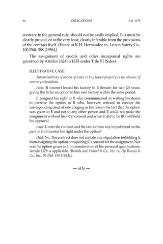 OBLIGATIONS
94
contrary to the general rule, should not be easily implied, but must be
clearly proved, or at the very least, clearly inferable from the provisions
of the contract itself. (Estate of K.H. Hernandez vs. Luzon Surety Co.,
100 Phil. 388 [1956].)
The assignment of credits and other incorporeal rights are
governed by Articles 1624 to 1635 under Title VI (Sales).
ILLUSTRATIVE CASE:
Transmissibility of option of lessee to buy leased property in the absence of
contrary stipulation.
Facts: R (owner) leased his factory to E (lessee) for two (2) years,
giving the latter an option to buy said factory within the same period.
E assigned his right to X who communicated in writing his desire
to exercise the option to R who, however, refused to execute the
corresponding deed of sale alleging as his reason the fact that the option
was given to E and not to any other person and E could not make the
assignment without his (R’s) consent and when E did it, he (R) withheld
his approval.
Issue: Under the contract and the law, is there any impediment on the
part of E to transfer his right under the option?
Held: No. The contract does not contain any stipulation forbidding E
fromassigningtheoptionorrequiringR’sconsentfortheassignment.Nor
was the option given to E in consideration of his personal qualiﬁcations.
Article 1178 is applicable. (Bastida and Ysmael & Co., Inc. vs. Dy Buncio &
Co., Inc., 93 Phil. 195 [1953].)
— oOo —
Art. 1178
 