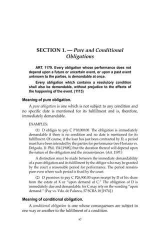 97
SECTION 1. — Pure and Conditional
Obligations
ART. 1179. Every obligation whose performance does not
depend upon a future or uncertain event, or upon a past event
unknown to the parties, is demandable at once.
Every obligation which contains a resolutory condition
shall also be demandable, without prejudice to the effects of
the happening of the event. (1113)
Meaning of pure obligation.
A pure obligation is one which is not subject to any condition and
no speciﬁc date is mentioned for its fulﬁllment and is, therefore,
immediately demandable.
EXAMPLES:
(1) D obliges to pay C P10,000.00. The obligation is immediately
demandable if there is no condition and no date is mentioned for its
fulﬁllment. Of course, if the loan has just been contracted by D, a period
must have been intended by the parties for performance (see Floriano vs.
Delgado, 11 Phil. 154 [1908].) but the duration thereof will depend upon
the nature of the obligation and the circumstances. (Art. 1197.)
A distinction must be made between the immediate demandability
of a pure obligation and its fulﬁllment by the obligor who may be granted
by the court a reasonable period for performance. The period remains
pure even where such period is ﬁxed by the court.
(2) D promises to pay C P26,900.00 upon receipt by D of his share
from the estate of X or “upon demand of C.” The obligation of D is
immediately due and demandable, for C may rely on the wording “upon
demand.” (Pay vs. Vda. de Palanca, 57 SCRA 18 [1974].)
Meaning of conditional obligation.
A conditional obligation is one whose consequences are subject in
one way or another to the fulﬁllment of a condition.
97
 