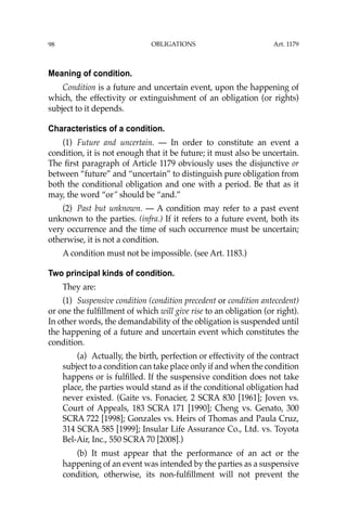 OBLIGATIONS
98
Meaning of condition.
Condition is a future and uncertain event, upon the happening of
which, the effectivity or extinguishment of an obligation (or rights)
subject to it depends.
Characteristics of a condition.
(1) Future and uncertain. — In order to constitute an event a
condition, it is not enough that it be future; it must also be uncertain.
The ﬁrst paragraph of Article 1179 obviously uses the disjunctive or
between “future” and “uncertain” to distinguish pure obligation from
both the conditional obligation and one with a period. Be that as it
may, the word “or” should be “and.”
(2) Past but unknown. — A condition may refer to a past event
unknown to the parties. (infra.) If it refers to a future event, both its
very occurrence and the time of such occurrence must be uncertain;
otherwise, it is not a condition.
A condition must not be impossible. (see Art. 1183.)
Two principal kinds of condition.
They are:
(1) Suspensive condition (condition precedent or condition antecedent)
or one the fulﬁllment of which will give rise to an obligation (or right).
In other words, the demandability of the obligation is suspended until
the happening of a future and uncertain event which constitutes the
condition.
(a) Actually, the birth, perfection or effectivity of the contract
subject to a condition can take place only if and when the condition
happens or is fulﬁlled. If the suspensive condition does not take
place, the parties would stand as if the conditional obligation had
never existed. (Gaite vs. Fonacier, 2 SCRA 830 [1961]; Joven vs.
Court of Appeals, 183 SCRA 171 [1990]; Cheng vs. Genato, 300
SCRA 722 [1998]; Gonzales vs. Heirs of Thomas and Paula Cruz,
314 SCRA 585 [1999]; Insular Life Assurance Co., Ltd. vs. Toyota
Bel-Air, Inc., 550 SCRA 70 [2008].)
(b) It must appear that the performance of an act or the
happening of an event was intended by the parties as a suspensive
condition, otherwise, its non-fulﬁllment will not prevent the
Art. 1179
 